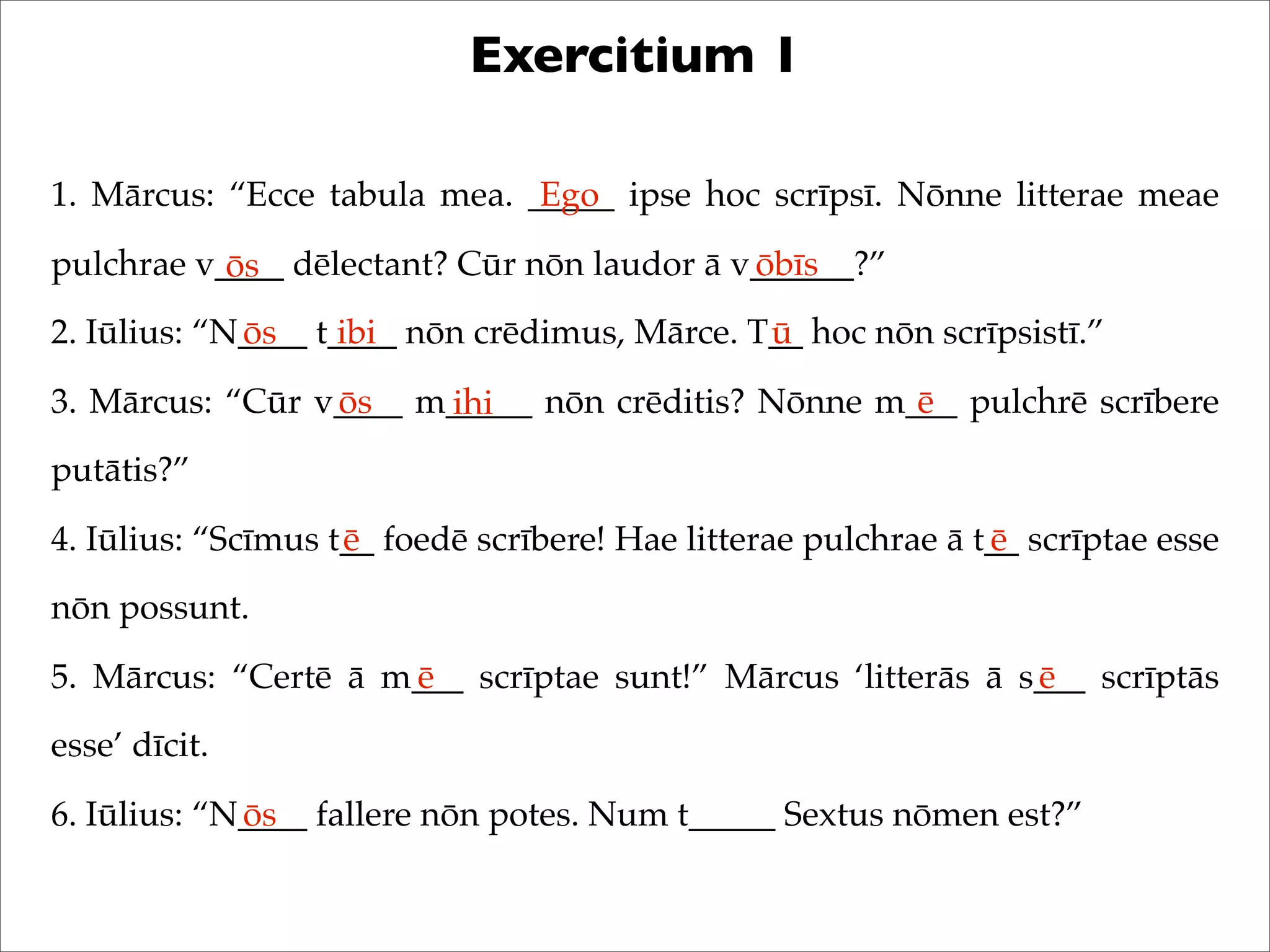 Exercitium 1
1. Mārcus: “Ecce tabula mea. _____ ipse hoc scrīpsī. Nōnne litterae meae
pulchrae v____ dēlectant? Cūr nōn laudor ā v______?”
2. Iūlius: “N____ t____ nōn crēdimus, Mārce. T__ hoc nōn scrīpsistī.”
3. Mārcus: “Cūr v____ m_____ nōn crēditis? Nōnne m___ pulchrē scrībere
putātis?”
4. Iūlius: “Scīmus t__ foedē scrībere! Hae litterae pulchrae ā t__ scrīptae esse
nōn possunt.
5. Mārcus: “Certē ā m___ scrīptae sunt!” Mārcus ‘litterās ā s___ scrīptās
esse’ dīcit.
6. Iūlius: “N____ fallere nōn potes. Num t_____ Sextus nōmen est?”
Ego
ōs ōbīs
ōs ibi ū
ōs ihi ē
ē ē
ē ē
ōs
 