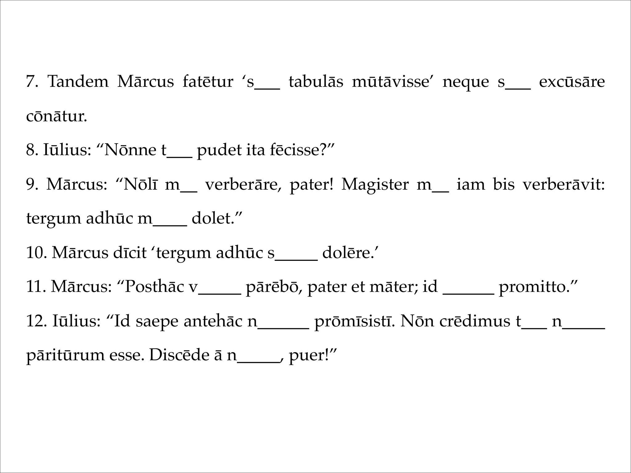 7. Tandem Mārcus fatētur ‘s___ tabulās mūtāvisse’ neque s___ excūsāre
cōnātur.
8. Iūlius: “Nōnne t___ pudet ita fēcisse?”
9. Mārcus: “Nōlī m__ verberāre, pater! Magister m__ iam bis verberāvit:
tergum adhūc m____ dolet.”
10. Mārcus dīcit ‘tergum adhūc s_____ dolēre.’
11. Mārcus: “Posthāc v_____ pārēbō, pater et māter; id ______ promitto.”
12. Iūlius: “Id saepe antehāc n______ prōmīsistī. Nōn crēdimus t___ n_____
pāritūrum esse. Discēde ā n_____, puer!”
 