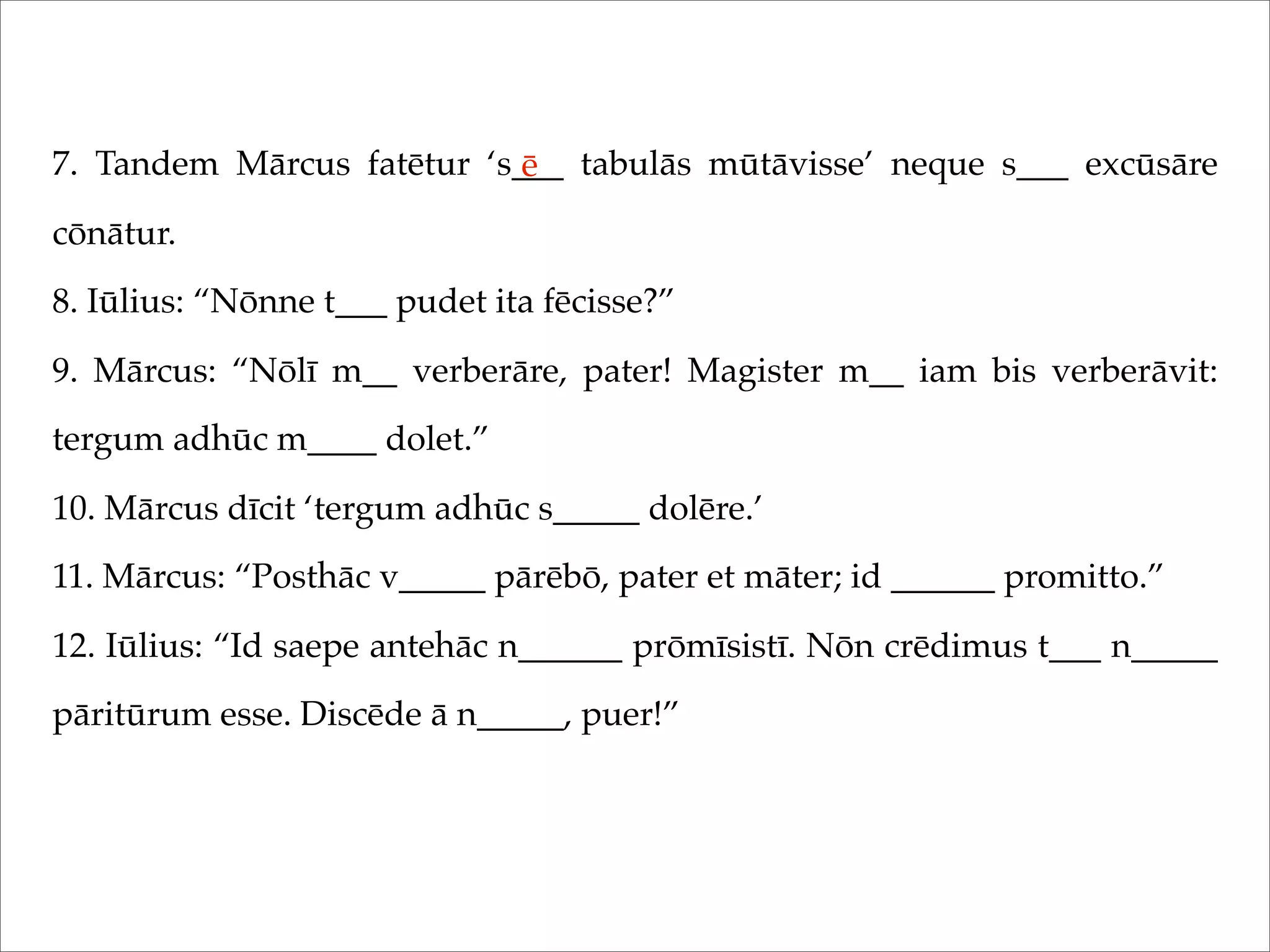 7. Tandem Mārcus fatētur ‘s___ tabulās mūtāvisse’ neque s___ excūsāre
cōnātur.
8. Iūlius: “Nōnne t___ pudet ita fēcisse?”
9. Mārcus: “Nōlī m__ verberāre, pater! Magister m__ iam bis verberāvit:
tergum adhūc m____ dolet.”
10. Mārcus dīcit ‘tergum adhūc s_____ dolēre.’
11. Mārcus: “Posthāc v_____ pārēbō, pater et māter; id ______ promitto.”
12. Iūlius: “Id saepe antehāc n______ prōmīsistī. Nōn crēdimus t___ n_____
pāritūrum esse. Discēde ā n_____, puer!”
ē
 