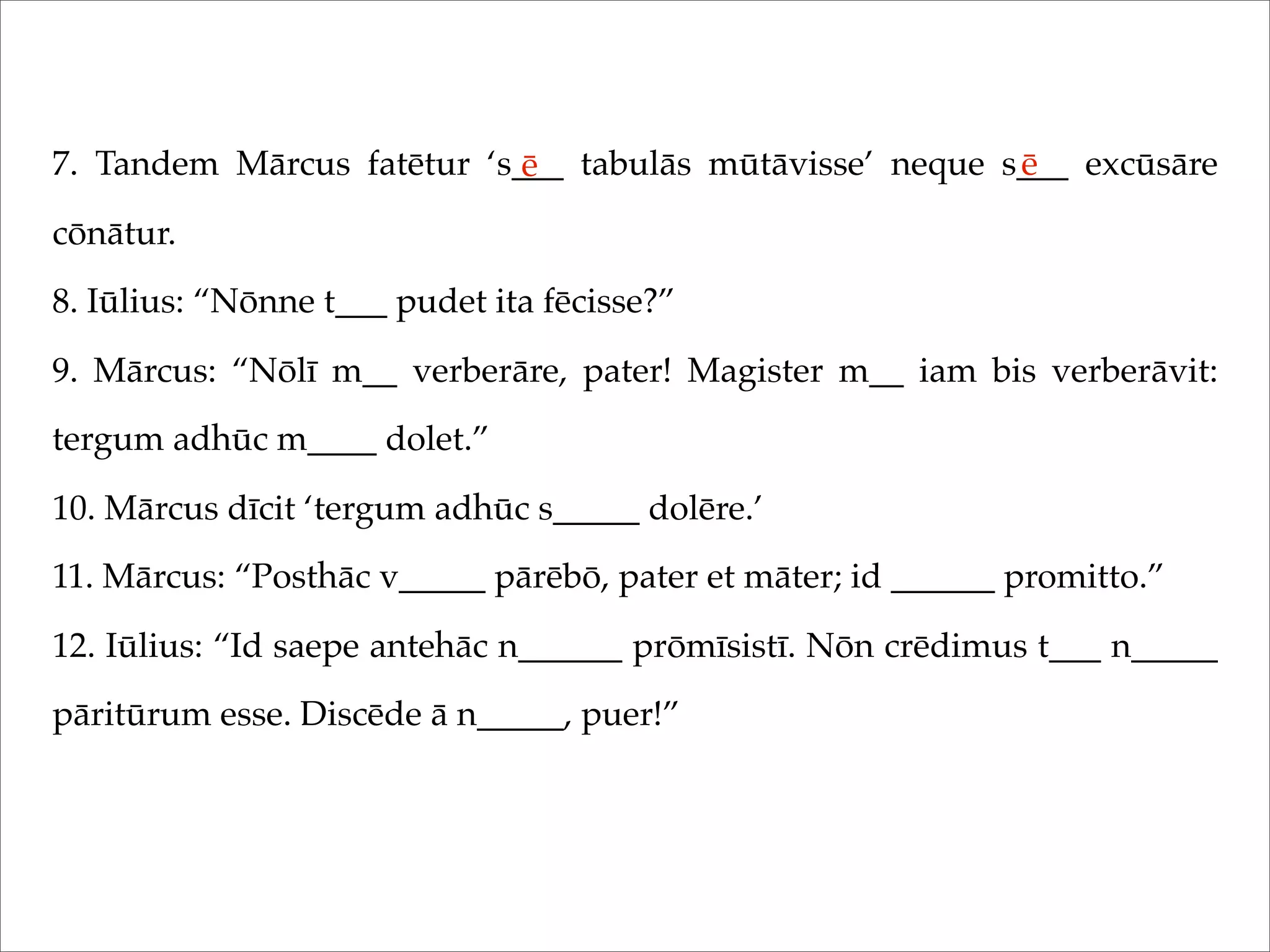 7. Tandem Mārcus fatētur ‘s___ tabulās mūtāvisse’ neque s___ excūsāre
cōnātur.
8. Iūlius: “Nōnne t___ pudet ita fēcisse?”
9. Mārcus: “Nōlī m__ verberāre, pater! Magister m__ iam bis verberāvit:
tergum adhūc m____ dolet.”
10. Mārcus dīcit ‘tergum adhūc s_____ dolēre.’
11. Mārcus: “Posthāc v_____ pārēbō, pater et māter; id ______ promitto.”
12. Iūlius: “Id saepe antehāc n______ prōmīsistī. Nōn crēdimus t___ n_____
pāritūrum esse. Discēde ā n_____, puer!”
ē ē
 