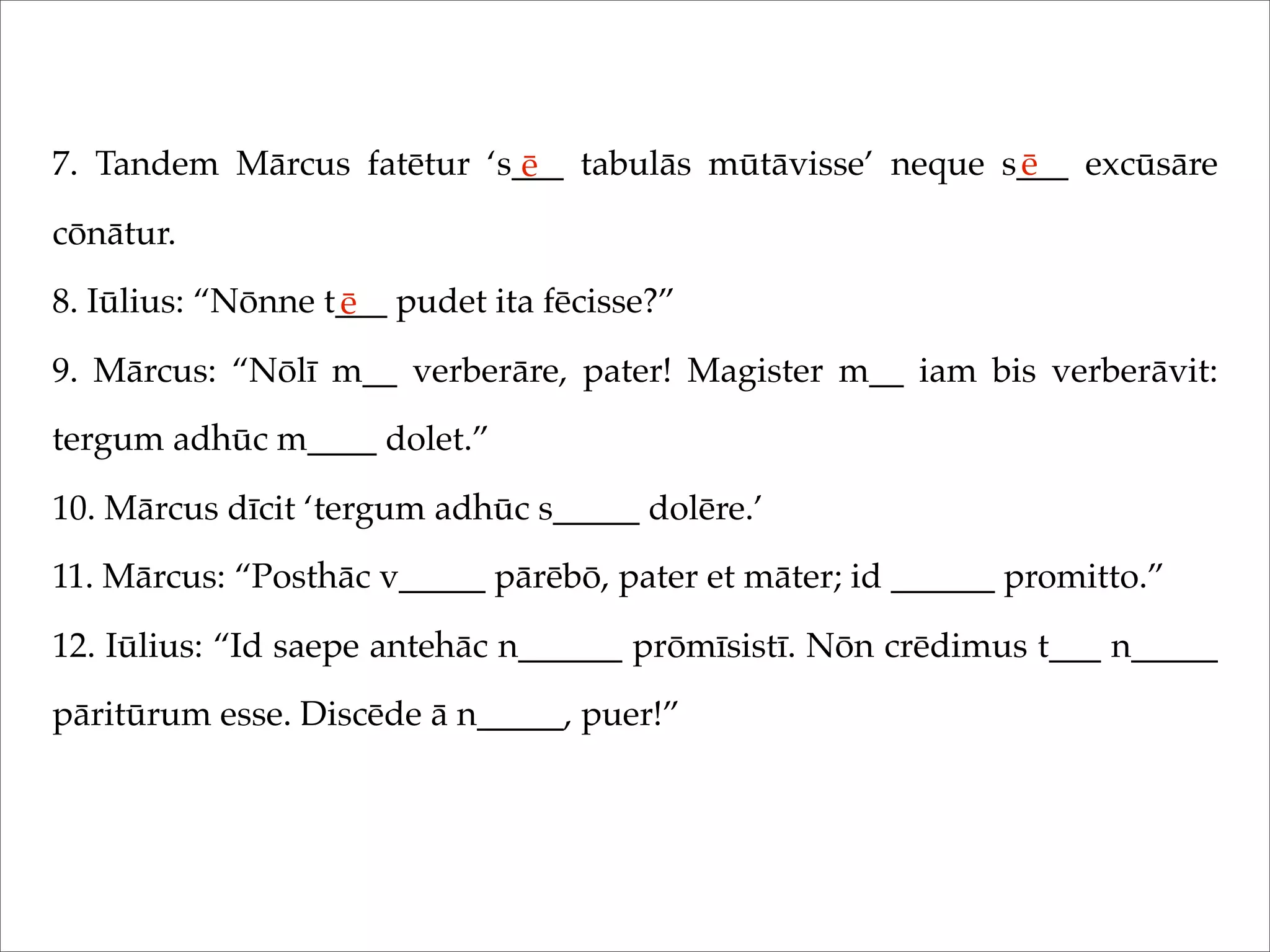 7. Tandem Mārcus fatētur ‘s___ tabulās mūtāvisse’ neque s___ excūsāre
cōnātur.
8. Iūlius: “Nōnne t___ pudet ita fēcisse?”
9. Mārcus: “Nōlī m__ verberāre, pater! Magister m__ iam bis verberāvit:
tergum adhūc m____ dolet.”
10. Mārcus dīcit ‘tergum adhūc s_____ dolēre.’
11. Mārcus: “Posthāc v_____ pārēbō, pater et māter; id ______ promitto.”
12. Iūlius: “Id saepe antehāc n______ prōmīsistī. Nōn crēdimus t___ n_____
pāritūrum esse. Discēde ā n_____, puer!”
ē ē
ē
 