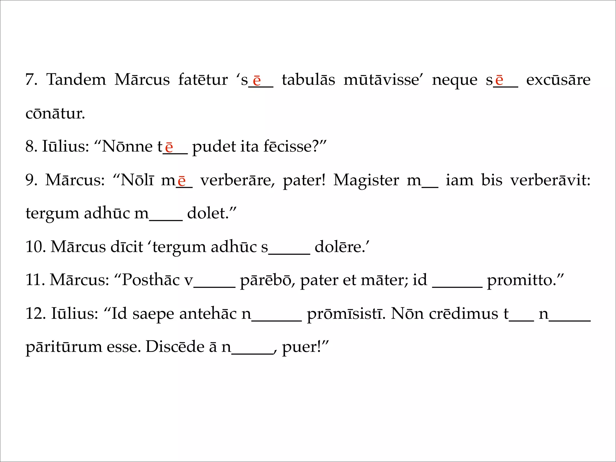 7. Tandem Mārcus fatētur ‘s___ tabulās mūtāvisse’ neque s___ excūsāre
cōnātur.
8. Iūlius: “Nōnne t___ pudet ita fēcisse?”
9. Mārcus: “Nōlī m__ verberāre, pater! Magister m__ iam bis verberāvit:
tergum adhūc m____ dolet.”
10. Mārcus dīcit ‘tergum adhūc s_____ dolēre.’
11. Mārcus: “Posthāc v_____ pārēbō, pater et māter; id ______ promitto.”
12. Iūlius: “Id saepe antehāc n______ prōmīsistī. Nōn crēdimus t___ n_____
pāritūrum esse. Discēde ā n_____, puer!”
ē ē
ē
ē
 