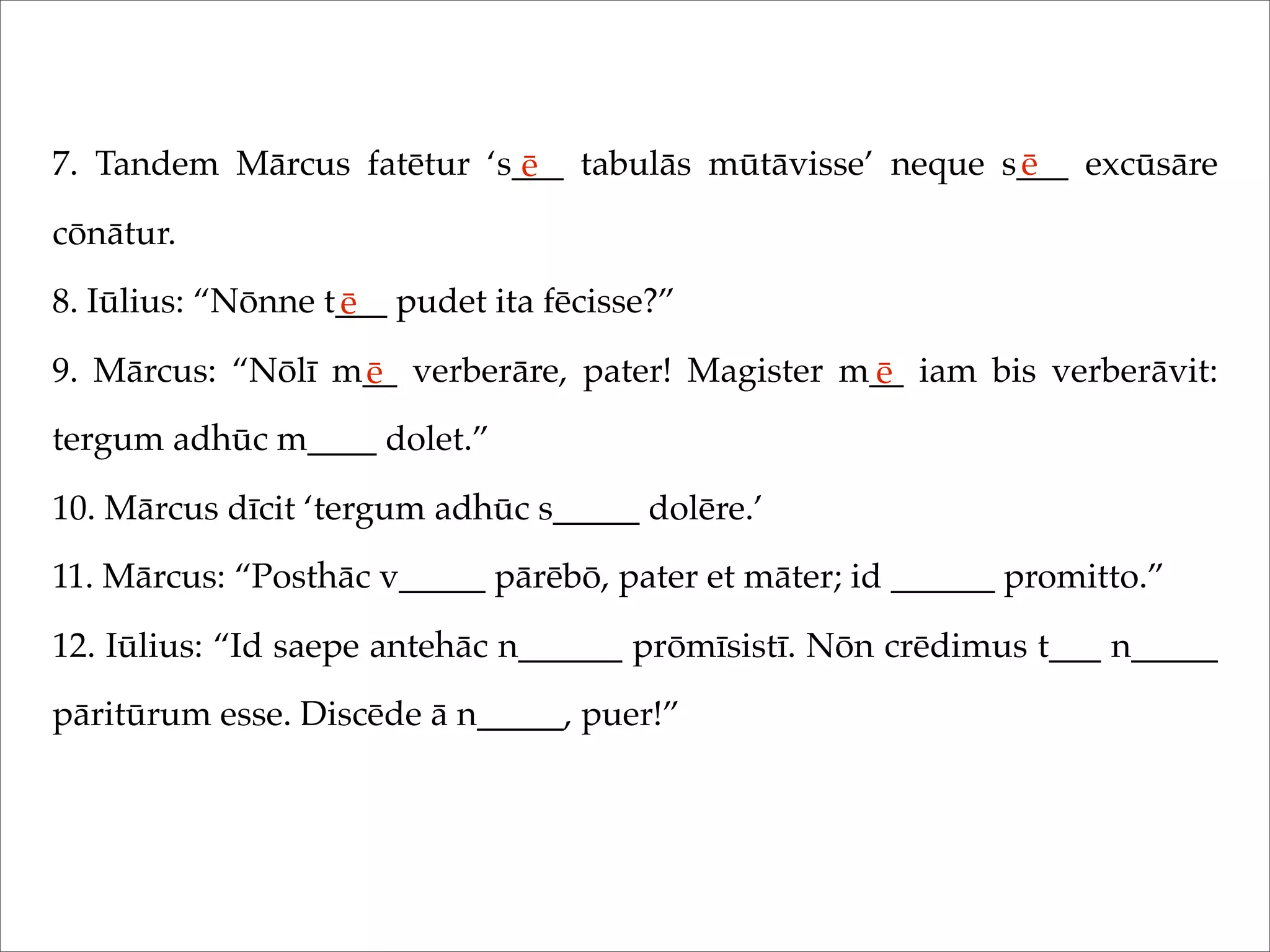 7. Tandem Mārcus fatētur ‘s___ tabulās mūtāvisse’ neque s___ excūsāre
cōnātur.
8. Iūlius: “Nōnne t___ pudet ita fēcisse?”
9. Mārcus: “Nōlī m__ verberāre, pater! Magister m__ iam bis verberāvit:
tergum adhūc m____ dolet.”
10. Mārcus dīcit ‘tergum adhūc s_____ dolēre.’
11. Mārcus: “Posthāc v_____ pārēbō, pater et māter; id ______ promitto.”
12. Iūlius: “Id saepe antehāc n______ prōmīsistī. Nōn crēdimus t___ n_____
pāritūrum esse. Discēde ā n_____, puer!”
ē ē
ē
ē ē
 