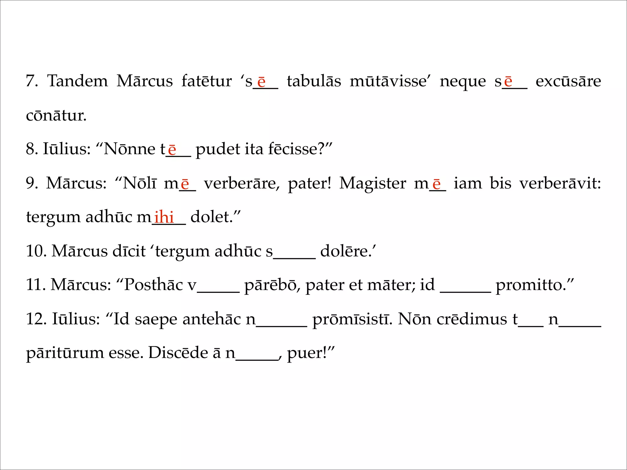 7. Tandem Mārcus fatētur ‘s___ tabulās mūtāvisse’ neque s___ excūsāre
cōnātur.
8. Iūlius: “Nōnne t___ pudet ita fēcisse?”
9. Mārcus: “Nōlī m__ verberāre, pater! Magister m__ iam bis verberāvit:
tergum adhūc m____ dolet.”
10. Mārcus dīcit ‘tergum adhūc s_____ dolēre.’
11. Mārcus: “Posthāc v_____ pārēbō, pater et māter; id ______ promitto.”
12. Iūlius: “Id saepe antehāc n______ prōmīsistī. Nōn crēdimus t___ n_____
pāritūrum esse. Discēde ā n_____, puer!”
ē ē
ē
ē ē
ihi
 