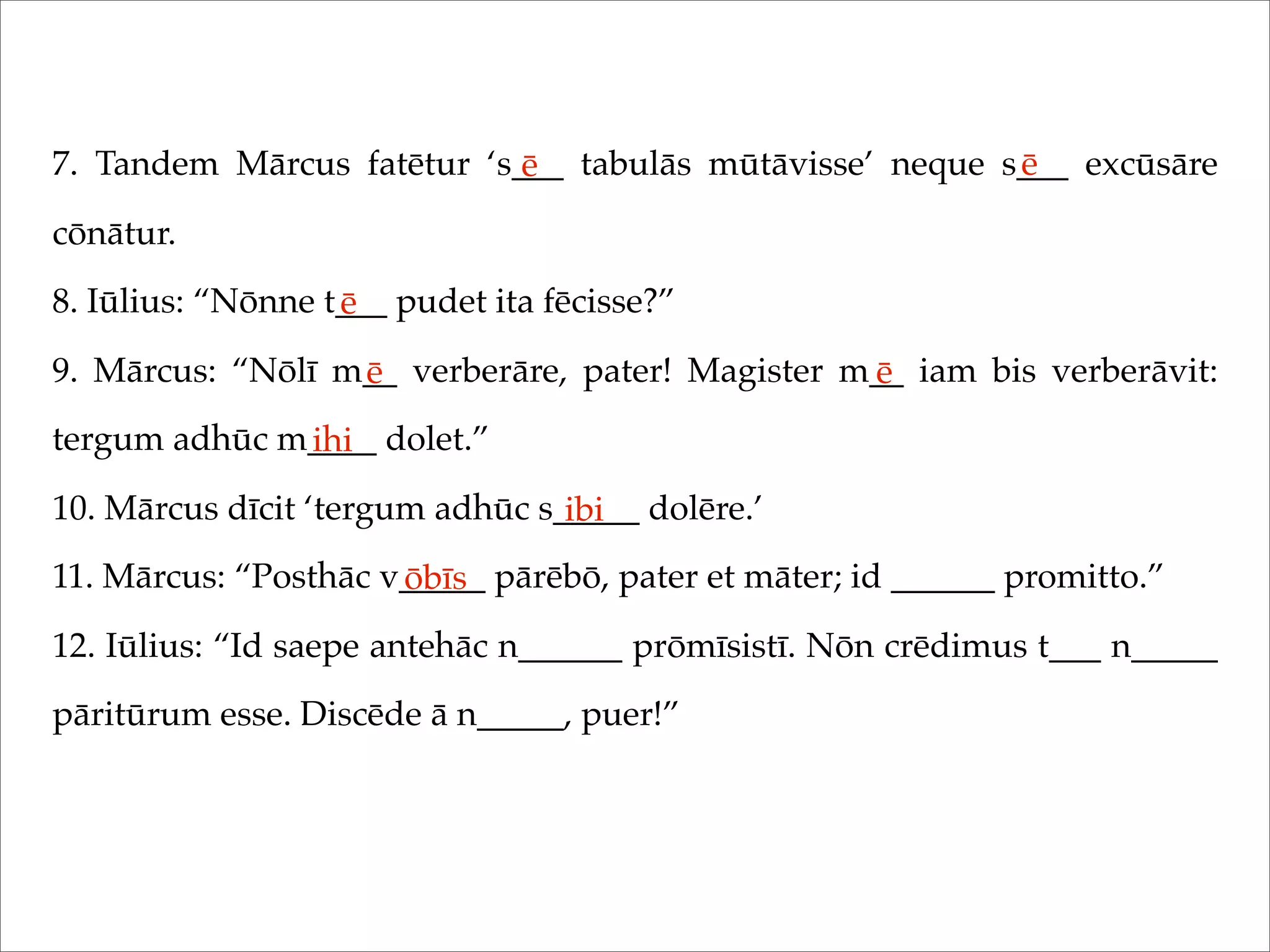 7. Tandem Mārcus fatētur ‘s___ tabulās mūtāvisse’ neque s___ excūsāre
cōnātur.
8. Iūlius: “Nōnne t___ pudet ita fēcisse?”
9. Mārcus: “Nōlī m__ verberāre, pater! Magister m__ iam bis verberāvit:
tergum adhūc m____ dolet.”
10. Mārcus dīcit ‘tergum adhūc s_____ dolēre.’
11. Mārcus: “Posthāc v_____ pārēbō, pater et māter; id ______ promitto.”
12. Iūlius: “Id saepe antehāc n______ prōmīsistī. Nōn crēdimus t___ n_____
pāritūrum esse. Discēde ā n_____, puer!”
ē ē
ē
ē ē
ihi
ibi
ōbīs
 