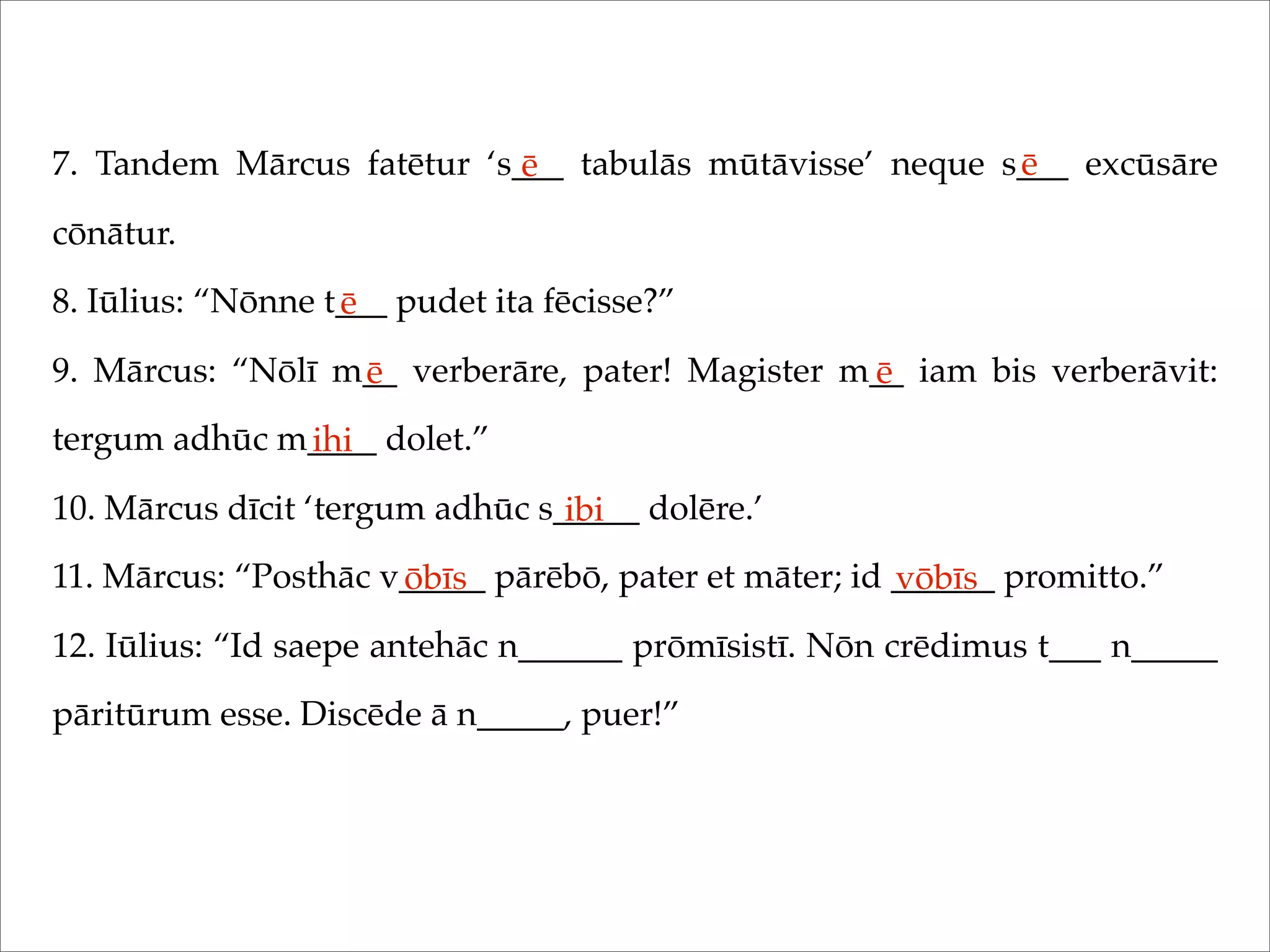 7. Tandem Mārcus fatētur ‘s___ tabulās mūtāvisse’ neque s___ excūsāre
cōnātur.
8. Iūlius: “Nōnne t___ pudet ita fēcisse?”
9. Mārcus: “Nōlī m__ verberāre, pater! Magister m__ iam bis verberāvit:
tergum adhūc m____ dolet.”
10. Mārcus dīcit ‘tergum adhūc s_____ dolēre.’
11. Mārcus: “Posthāc v_____ pārēbō, pater et māter; id ______ promitto.”
12. Iūlius: “Id saepe antehāc n______ prōmīsistī. Nōn crēdimus t___ n_____
pāritūrum esse. Discēde ā n_____, puer!”
ē ē
ē
ē ē
ihi
ibi
ōbīs vōbīs
 