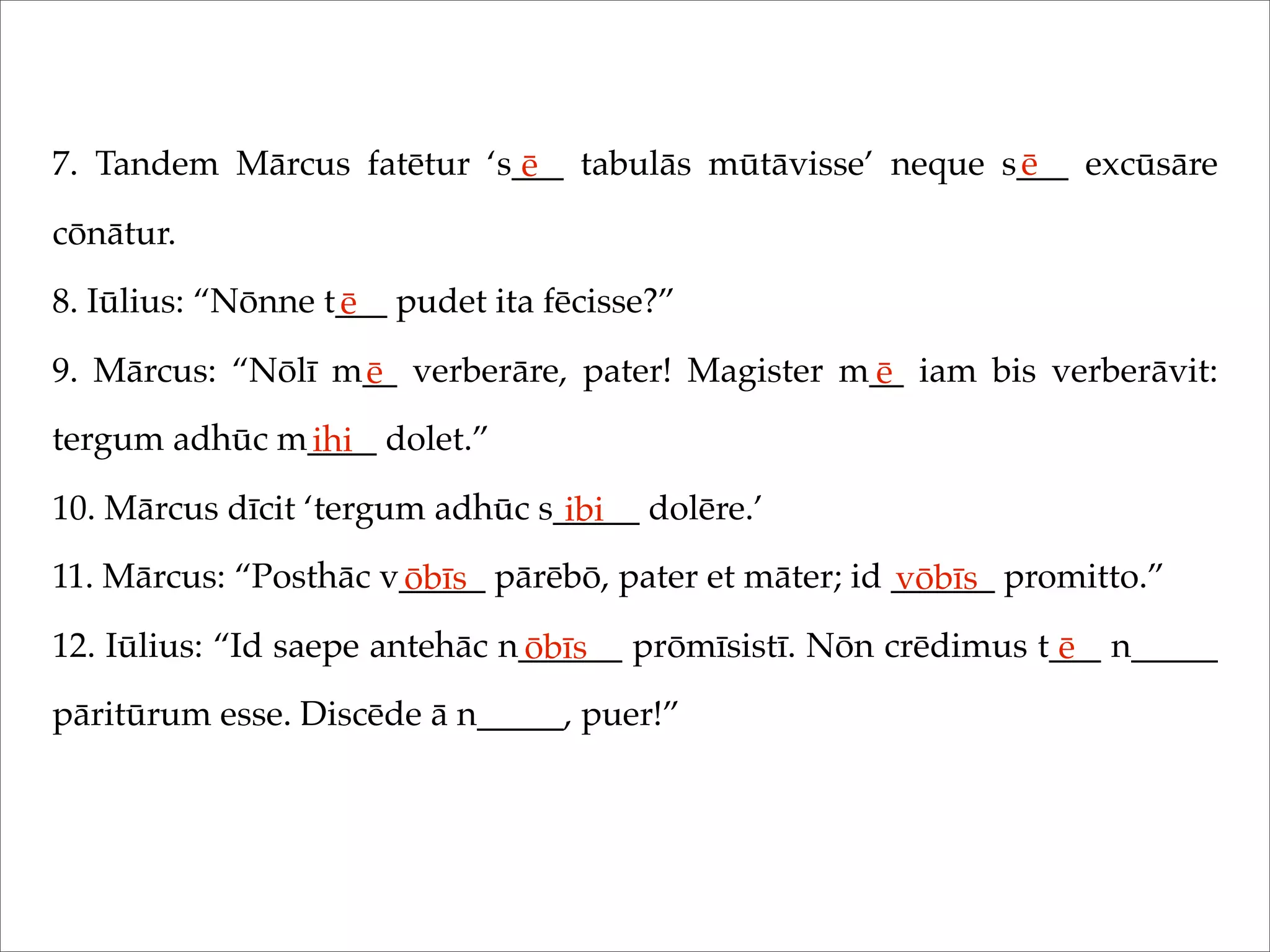 7. Tandem Mārcus fatētur ‘s___ tabulās mūtāvisse’ neque s___ excūsāre
cōnātur.
8. Iūlius: “Nōnne t___ pudet ita fēcisse?”
9. Mārcus: “Nōlī m__ verberāre, pater! Magister m__ iam bis verberāvit:
tergum adhūc m____ dolet.”
10. Mārcus dīcit ‘tergum adhūc s_____ dolēre.’
11. Mārcus: “Posthāc v_____ pārēbō, pater et māter; id ______ promitto.”
12. Iūlius: “Id saepe antehāc n______ prōmīsistī. Nōn crēdimus t___ n_____
pāritūrum esse. Discēde ā n_____, puer!”
ē ē
ē
ē ē
ihi
ibi
ōbīs vōbīs
ōbīs ē
 