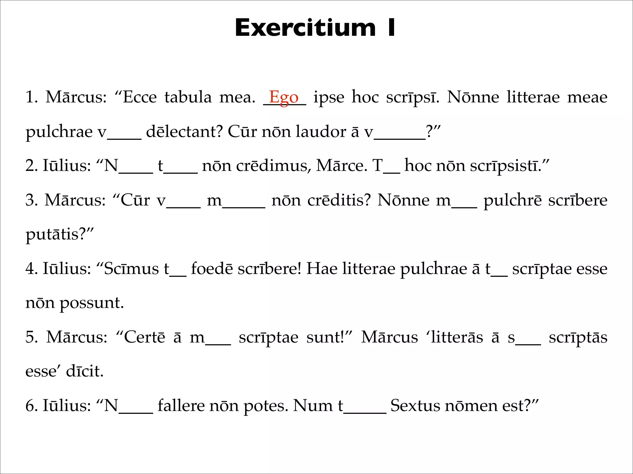 Exercitium 1
1. Mārcus: “Ecce tabula mea. _____ ipse hoc scrīpsī. Nōnne litterae meae
pulchrae v____ dēlectant? Cūr nōn laudor ā v______?”
2. Iūlius: “N____ t____ nōn crēdimus, Mārce. T__ hoc nōn scrīpsistī.”
3. Mārcus: “Cūr v____ m_____ nōn crēditis? Nōnne m___ pulchrē scrībere
putātis?”
4. Iūlius: “Scīmus t__ foedē scrībere! Hae litterae pulchrae ā t__ scrīptae esse
nōn possunt.
5. Mārcus: “Certē ā m___ scrīptae sunt!” Mārcus ‘litterās ā s___ scrīptās
esse’ dīcit.
6. Iūlius: “N____ fallere nōn potes. Num t_____ Sextus nōmen est?”
Ego
 