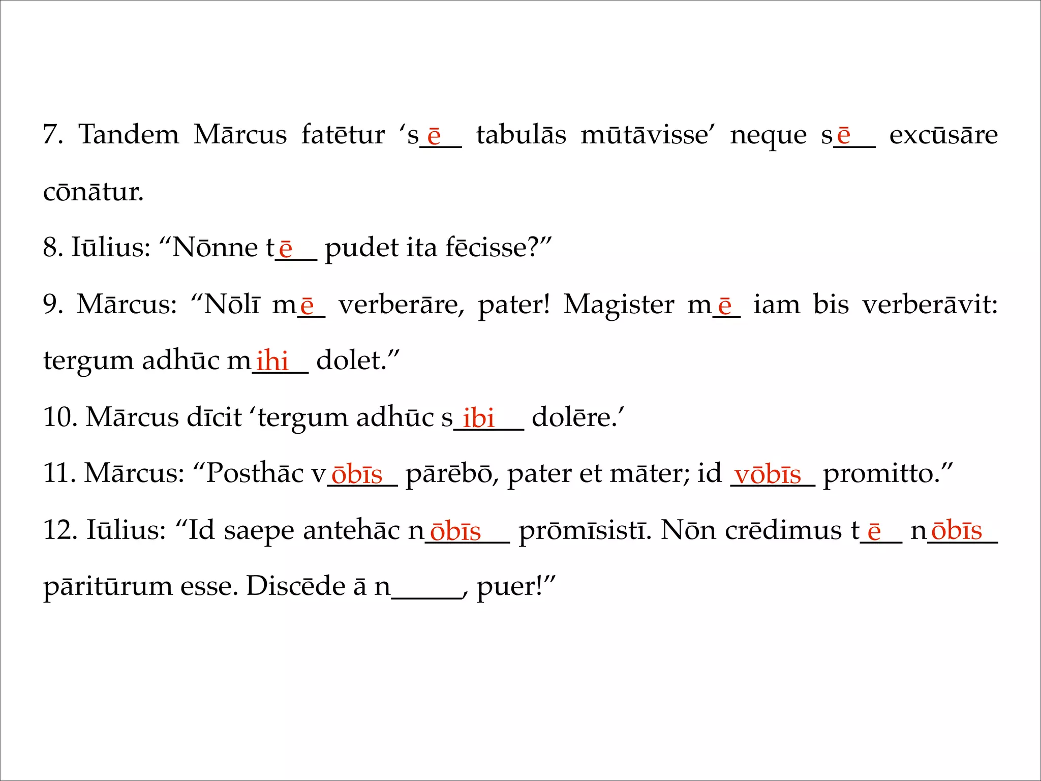 7. Tandem Mārcus fatētur ‘s___ tabulās mūtāvisse’ neque s___ excūsāre
cōnātur.
8. Iūlius: “Nōnne t___ pudet ita fēcisse?”
9. Mārcus: “Nōlī m__ verberāre, pater! Magister m__ iam bis verberāvit:
tergum adhūc m____ dolet.”
10. Mārcus dīcit ‘tergum adhūc s_____ dolēre.’
11. Mārcus: “Posthāc v_____ pārēbō, pater et māter; id ______ promitto.”
12. Iūlius: “Id saepe antehāc n______ prōmīsistī. Nōn crēdimus t___ n_____
pāritūrum esse. Discēde ā n_____, puer!”
ē ē
ē
ē ē
ihi
ibi
ōbīs vōbīs
ōbīs ē ōbīs
 