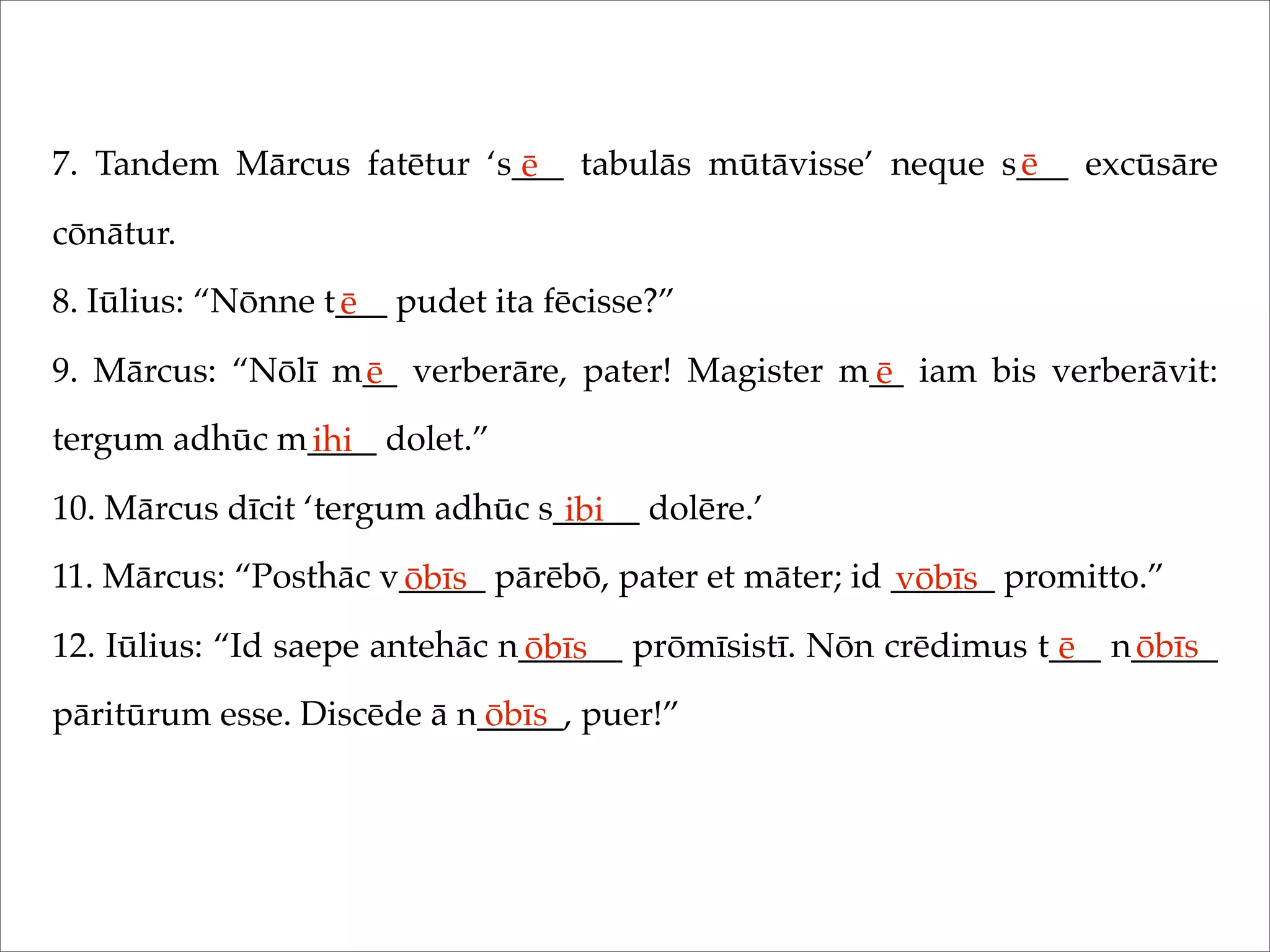 7. Tandem Mārcus fatētur ‘s___ tabulās mūtāvisse’ neque s___ excūsāre
cōnātur.
8. Iūlius: “Nōnne t___ pudet ita fēcisse?”
9. Mārcus: “Nōlī m__ verberāre, pater! Magister m__ iam bis verberāvit:
tergum adhūc m____ dolet.”
10. Mārcus dīcit ‘tergum adhūc s_____ dolēre.’
11. Mārcus: “Posthāc v_____ pārēbō, pater et māter; id ______ promitto.”
12. Iūlius: “Id saepe antehāc n______ prōmīsistī. Nōn crēdimus t___ n_____
pāritūrum esse. Discēde ā n_____, puer!”
ē ē
ē
ē ē
ihi
ibi
ōbīs vōbīs
ōbīs ē ōbīs
ōbīs
 