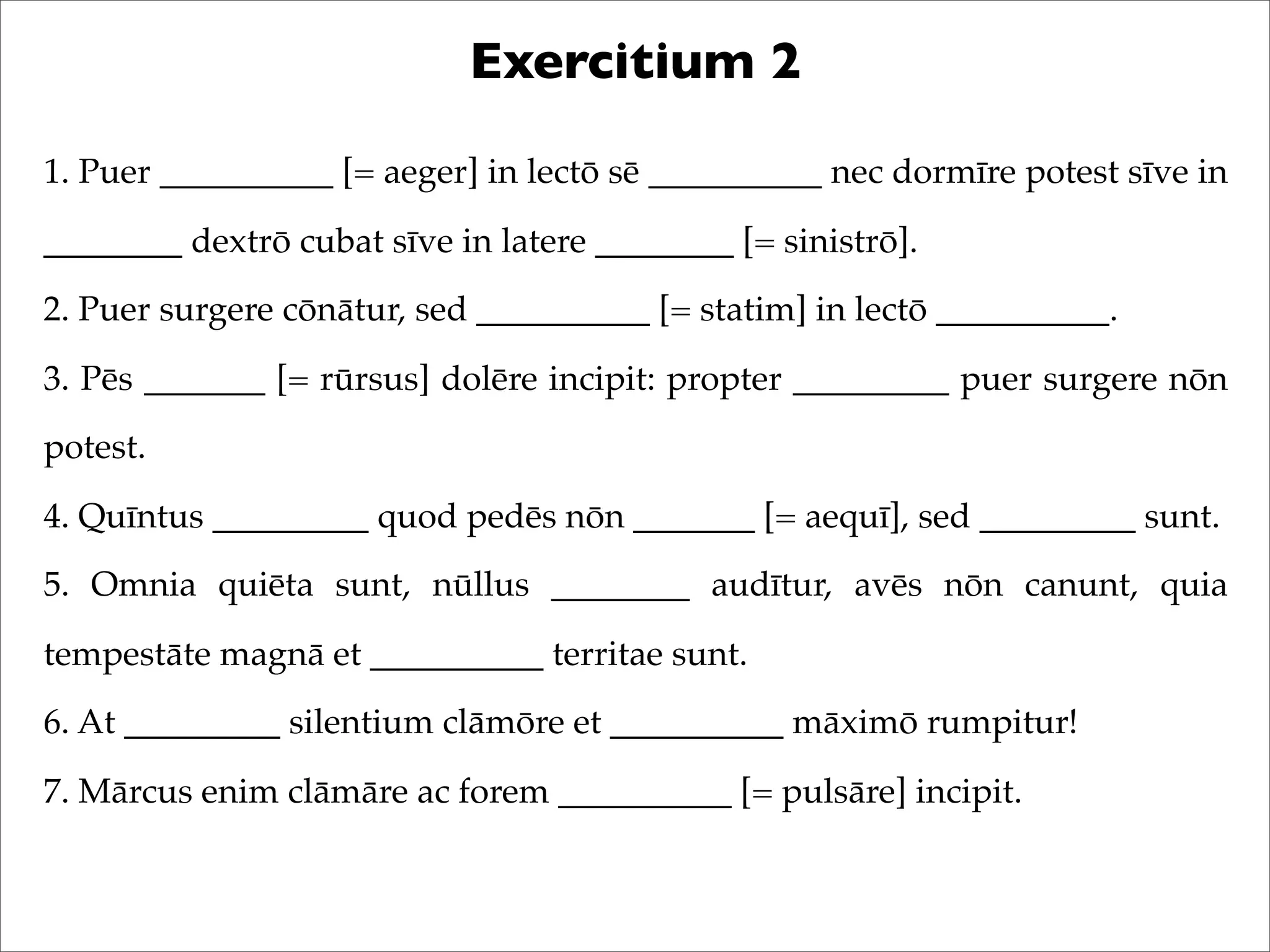 Exercitium 2
1. Puer __________ [= aeger] in lectō sē __________ nec dormīre potest sīve in
________ dextrō cubat sīve in latere ________ [= sinistrō].
2. Puer surgere cōnātur, sed __________ [= statim] in lectō __________.
3. Pēs _______ [= rūrsus] dolēre incipit: propter _________ puer surgere nōn
potest.
4. Quīntus _________ quod pedēs nōn _______ [= aequī], sed _________ sunt.
5. Omnia quiēta sunt, nūllus ________ audītur, avēs nōn canunt, quia
tempestāte magnā et __________ territae sunt.
6. At _________ silentium clāmōre et __________ māximō rumpitur!
7. Mārcus enim clāmāre ac forem __________ [= pulsāre] incipit.
 