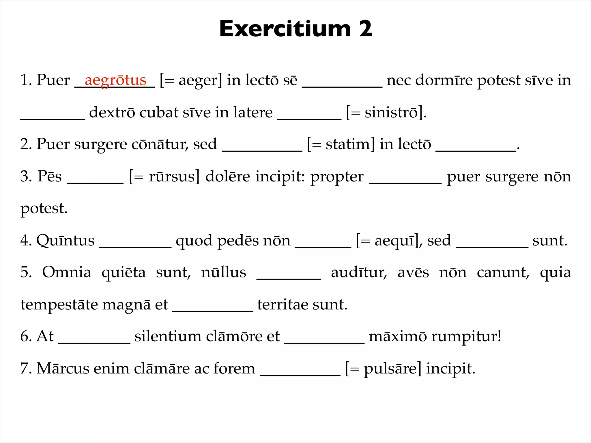 Exercitium 2
1. Puer __________ [= aeger] in lectō sē __________ nec dormīre potest sīve in
________ dextrō cubat sīve in latere ________ [= sinistrō].
2. Puer surgere cōnātur, sed __________ [= statim] in lectō __________.
3. Pēs _______ [= rūrsus] dolēre incipit: propter _________ puer surgere nōn
potest.
4. Quīntus _________ quod pedēs nōn _______ [= aequī], sed _________ sunt.
5. Omnia quiēta sunt, nūllus ________ audītur, avēs nōn canunt, quia
tempestāte magnā et __________ territae sunt.
6. At _________ silentium clāmōre et __________ māximō rumpitur!
7. Mārcus enim clāmāre ac forem __________ [= pulsāre] incipit.
aegrōtus
 