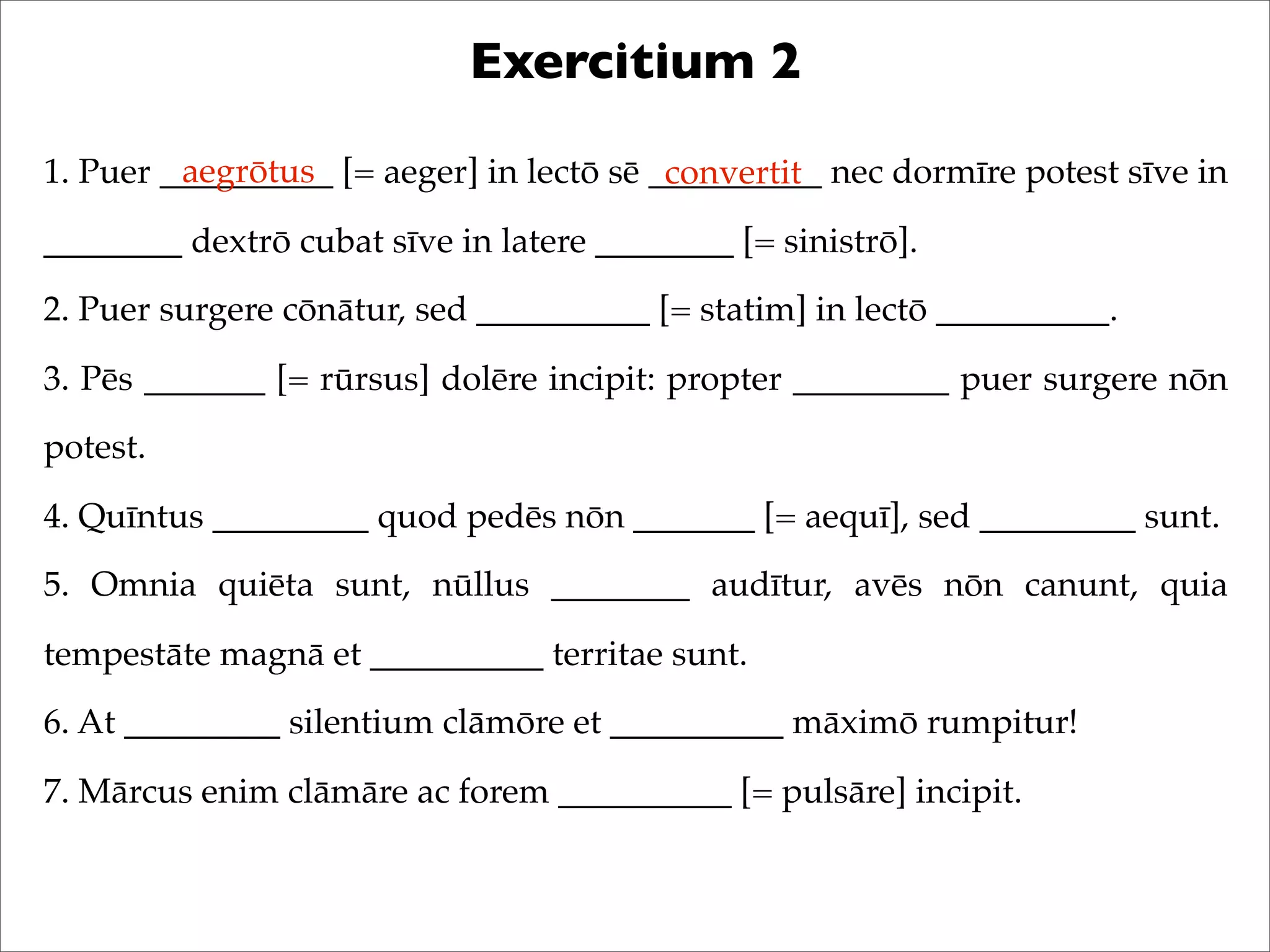 Exercitium 2
1. Puer __________ [= aeger] in lectō sē __________ nec dormīre potest sīve in
________ dextrō cubat sīve in latere ________ [= sinistrō].
2. Puer surgere cōnātur, sed __________ [= statim] in lectō __________.
3. Pēs _______ [= rūrsus] dolēre incipit: propter _________ puer surgere nōn
potest.
4. Quīntus _________ quod pedēs nōn _______ [= aequī], sed _________ sunt.
5. Omnia quiēta sunt, nūllus ________ audītur, avēs nōn canunt, quia
tempestāte magnā et __________ territae sunt.
6. At _________ silentium clāmōre et __________ māximō rumpitur!
7. Mārcus enim clāmāre ac forem __________ [= pulsāre] incipit.
aegrōtus convertit
 