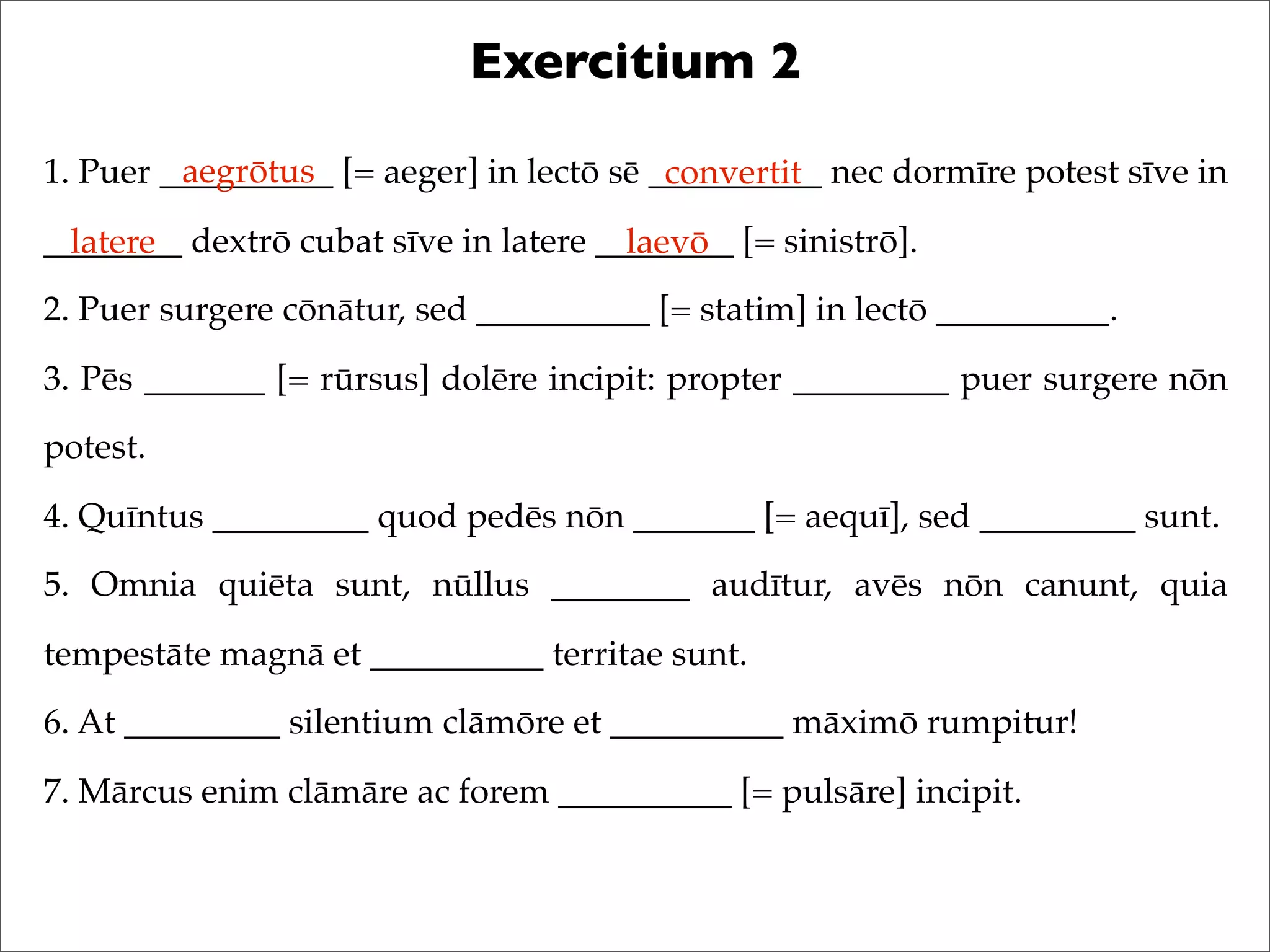 Exercitium 2
1. Puer __________ [= aeger] in lectō sē __________ nec dormīre potest sīve in
________ dextrō cubat sīve in latere ________ [= sinistrō].
2. Puer surgere cōnātur, sed __________ [= statim] in lectō __________.
3. Pēs _______ [= rūrsus] dolēre incipit: propter _________ puer surgere nōn
potest.
4. Quīntus _________ quod pedēs nōn _______ [= aequī], sed _________ sunt.
5. Omnia quiēta sunt, nūllus ________ audītur, avēs nōn canunt, quia
tempestāte magnā et __________ territae sunt.
6. At _________ silentium clāmōre et __________ māximō rumpitur!
7. Mārcus enim clāmāre ac forem __________ [= pulsāre] incipit.
aegrōtus convertit
latere laevō
 