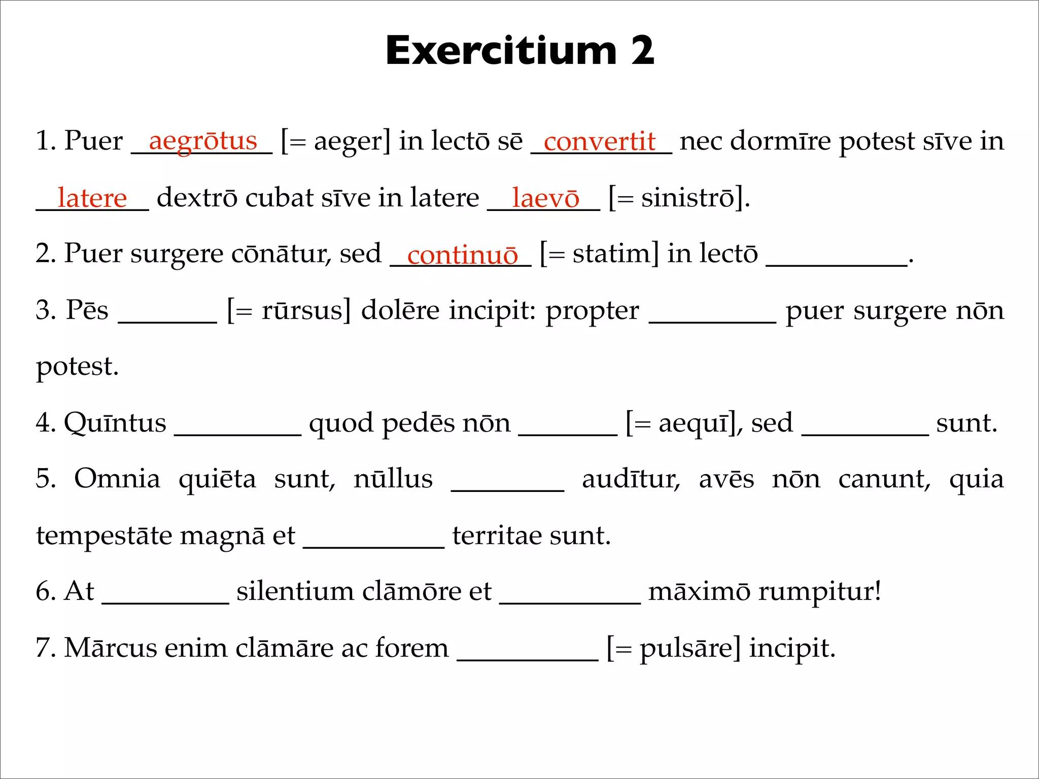 Exercitium 2
1. Puer __________ [= aeger] in lectō sē __________ nec dormīre potest sīve in
________ dextrō cubat sīve in latere ________ [= sinistrō].
2. Puer surgere cōnātur, sed __________ [= statim] in lectō __________.
3. Pēs _______ [= rūrsus] dolēre incipit: propter _________ puer surgere nōn
potest.
4. Quīntus _________ quod pedēs nōn _______ [= aequī], sed _________ sunt.
5. Omnia quiēta sunt, nūllus ________ audītur, avēs nōn canunt, quia
tempestāte magnā et __________ territae sunt.
6. At _________ silentium clāmōre et __________ māximō rumpitur!
7. Mārcus enim clāmāre ac forem __________ [= pulsāre] incipit.
aegrōtus convertit
latere laevō
continuō
 