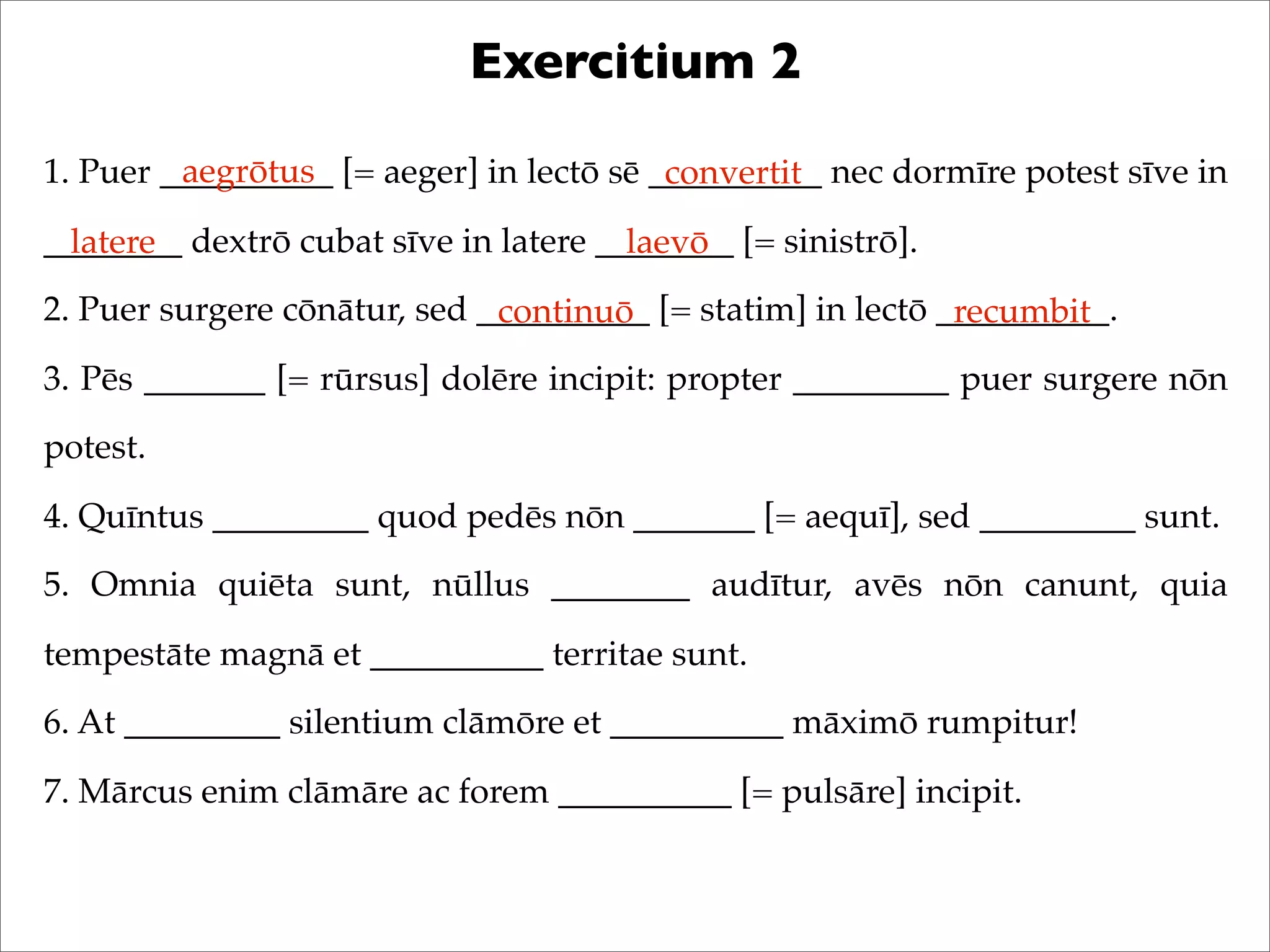 Exercitium 2
1. Puer __________ [= aeger] in lectō sē __________ nec dormīre potest sīve in
________ dextrō cubat sīve in latere ________ [= sinistrō].
2. Puer surgere cōnātur, sed __________ [= statim] in lectō __________.
3. Pēs _______ [= rūrsus] dolēre incipit: propter _________ puer surgere nōn
potest.
4. Quīntus _________ quod pedēs nōn _______ [= aequī], sed _________ sunt.
5. Omnia quiēta sunt, nūllus ________ audītur, avēs nōn canunt, quia
tempestāte magnā et __________ territae sunt.
6. At _________ silentium clāmōre et __________ māximō rumpitur!
7. Mārcus enim clāmāre ac forem __________ [= pulsāre] incipit.
aegrōtus convertit
latere laevō
continuō recumbit
 
