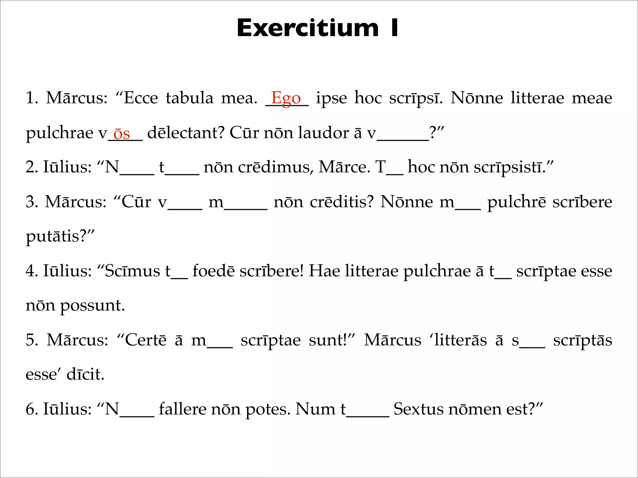 Exercitium 1
1. Mārcus: “Ecce tabula mea. _____ ipse hoc scrīpsī. Nōnne litterae meae
pulchrae v____ dēlectant? Cūr nōn laudor ā v______?”
2. Iūlius: “N____ t____ nōn crēdimus, Mārce. T__ hoc nōn scrīpsistī.”
3. Mārcus: “Cūr v____ m_____ nōn crēditis? Nōnne m___ pulchrē scrībere
putātis?”
4. Iūlius: “Scīmus t__ foedē scrībere! Hae litterae pulchrae ā t__ scrīptae esse
nōn possunt.
5. Mārcus: “Certē ā m___ scrīptae sunt!” Mārcus ‘litterās ā s___ scrīptās
esse’ dīcit.
6. Iūlius: “N____ fallere nōn potes. Num t_____ Sextus nōmen est?”
Ego
ōs
 