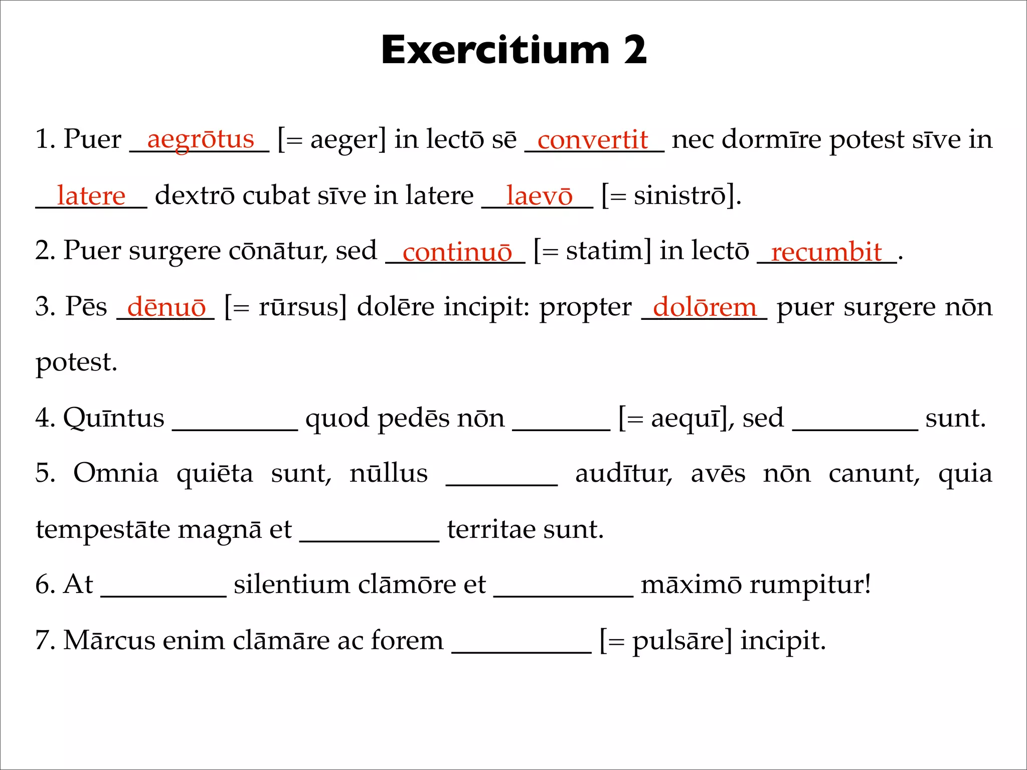 Exercitium 2
1. Puer __________ [= aeger] in lectō sē __________ nec dormīre potest sīve in
________ dextrō cubat sīve in latere ________ [= sinistrō].
2. Puer surgere cōnātur, sed __________ [= statim] in lectō __________.
3. Pēs _______ [= rūrsus] dolēre incipit: propter _________ puer surgere nōn
potest.
4. Quīntus _________ quod pedēs nōn _______ [= aequī], sed _________ sunt.
5. Omnia quiēta sunt, nūllus ________ audītur, avēs nōn canunt, quia
tempestāte magnā et __________ territae sunt.
6. At _________ silentium clāmōre et __________ māximō rumpitur!
7. Mārcus enim clāmāre ac forem __________ [= pulsāre] incipit.
aegrōtus convertit
latere laevō
continuō recumbit
dēnuō dolōrem
 