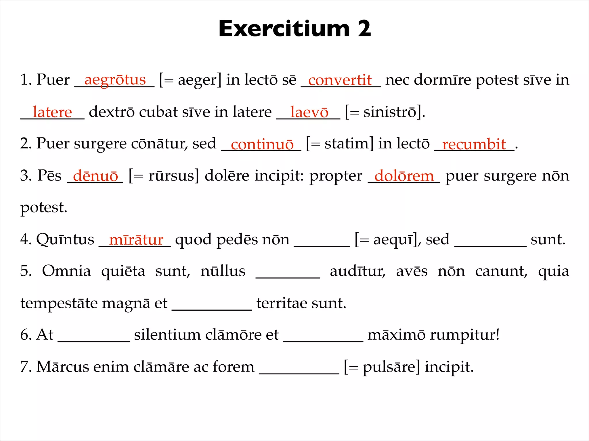 Exercitium 2
1. Puer __________ [= aeger] in lectō sē __________ nec dormīre potest sīve in
________ dextrō cubat sīve in latere ________ [= sinistrō].
2. Puer surgere cōnātur, sed __________ [= statim] in lectō __________.
3. Pēs _______ [= rūrsus] dolēre incipit: propter _________ puer surgere nōn
potest.
4. Quīntus _________ quod pedēs nōn _______ [= aequī], sed _________ sunt.
5. Omnia quiēta sunt, nūllus ________ audītur, avēs nōn canunt, quia
tempestāte magnā et __________ territae sunt.
6. At _________ silentium clāmōre et __________ māximō rumpitur!
7. Mārcus enim clāmāre ac forem __________ [= pulsāre] incipit.
aegrōtus convertit
latere laevō
continuō recumbit
dēnuō dolōrem
mīrātur
 