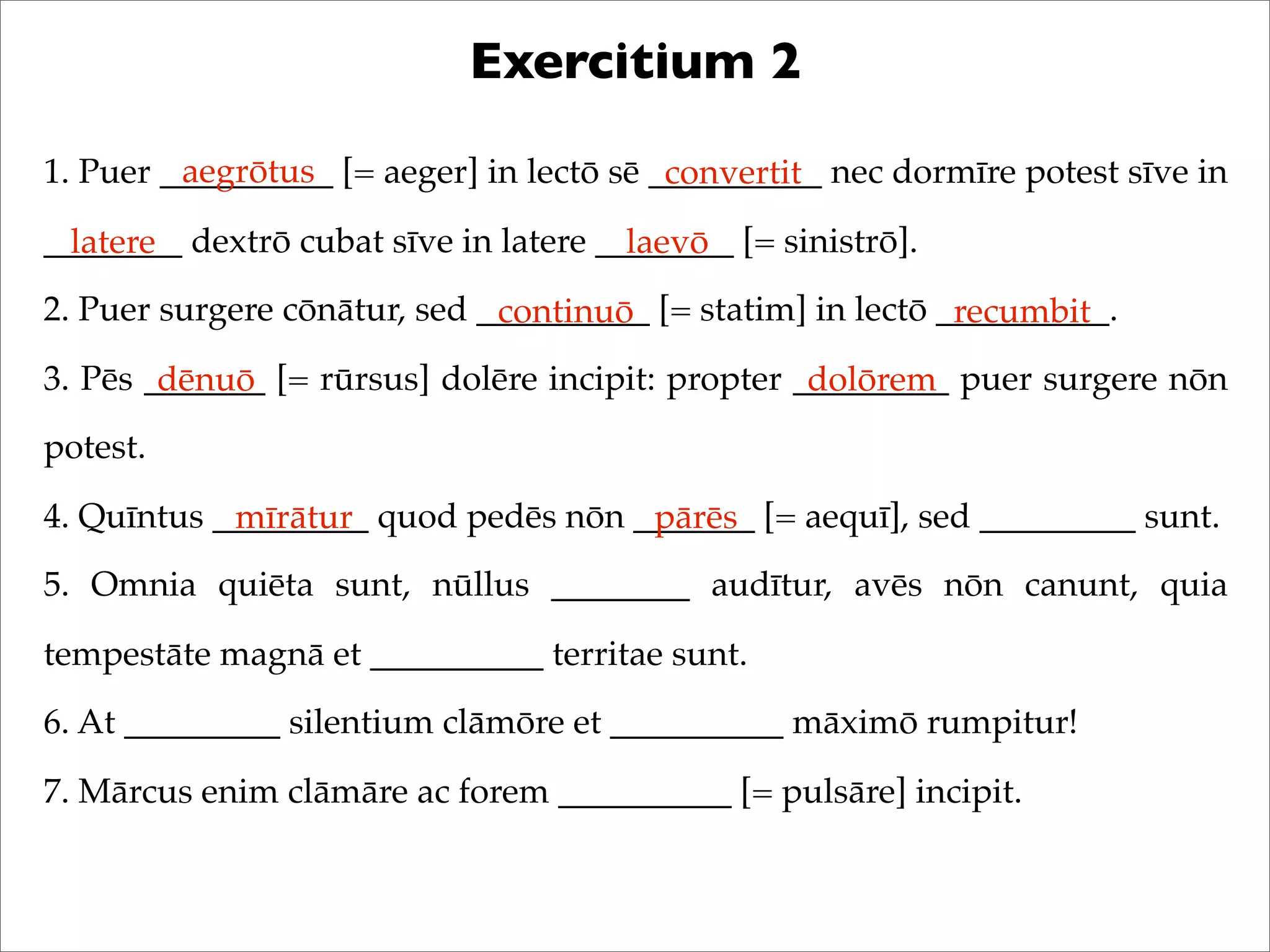 Exercitium 2
1. Puer __________ [= aeger] in lectō sē __________ nec dormīre potest sīve in
________ dextrō cubat sīve in latere ________ [= sinistrō].
2. Puer surgere cōnātur, sed __________ [= statim] in lectō __________.
3. Pēs _______ [= rūrsus] dolēre incipit: propter _________ puer surgere nōn
potest.
4. Quīntus _________ quod pedēs nōn _______ [= aequī], sed _________ sunt.
5. Omnia quiēta sunt, nūllus ________ audītur, avēs nōn canunt, quia
tempestāte magnā et __________ territae sunt.
6. At _________ silentium clāmōre et __________ māximō rumpitur!
7. Mārcus enim clāmāre ac forem __________ [= pulsāre] incipit.
aegrōtus convertit
latere laevō
continuō recumbit
dēnuō dolōrem
mīrātur pārēs
 