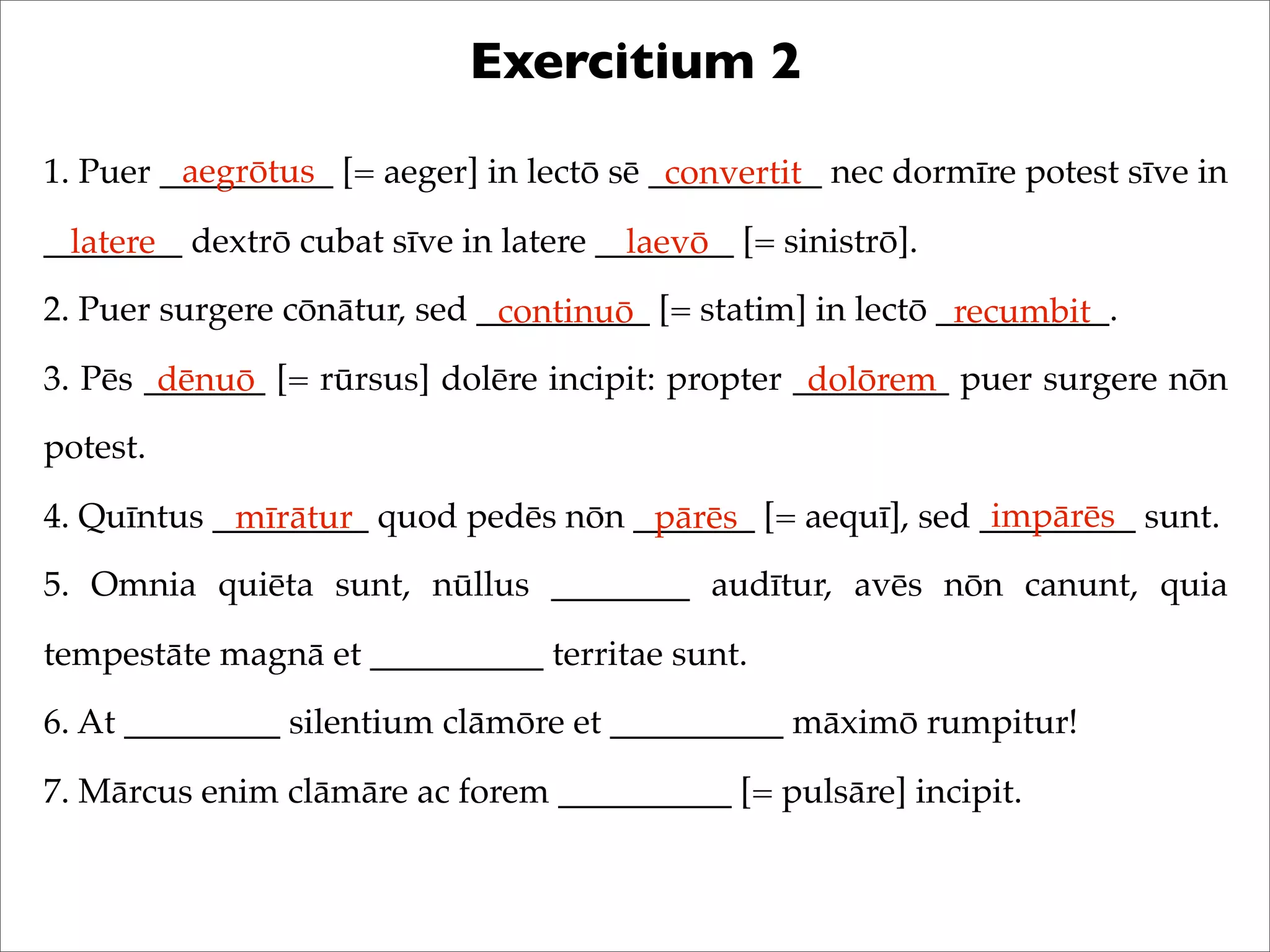Exercitium 2
1. Puer __________ [= aeger] in lectō sē __________ nec dormīre potest sīve in
________ dextrō cubat sīve in latere ________ [= sinistrō].
2. Puer surgere cōnātur, sed __________ [= statim] in lectō __________.
3. Pēs _______ [= rūrsus] dolēre incipit: propter _________ puer surgere nōn
potest.
4. Quīntus _________ quod pedēs nōn _______ [= aequī], sed _________ sunt.
5. Omnia quiēta sunt, nūllus ________ audītur, avēs nōn canunt, quia
tempestāte magnā et __________ territae sunt.
6. At _________ silentium clāmōre et __________ māximō rumpitur!
7. Mārcus enim clāmāre ac forem __________ [= pulsāre] incipit.
aegrōtus convertit
latere laevō
continuō recumbit
dēnuō dolōrem
mīrātur pārēs impārēs
 