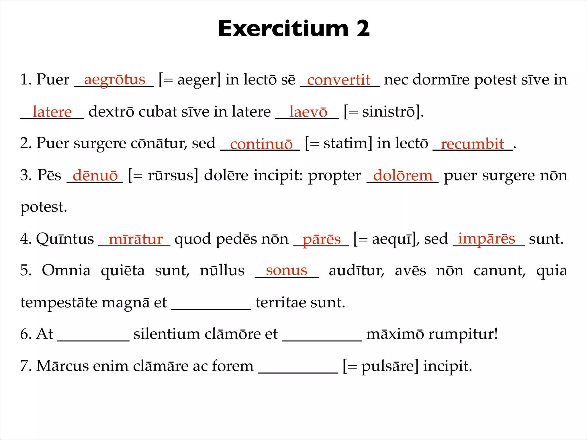 Exercitium 2
1. Puer __________ [= aeger] in lectō sē __________ nec dormīre potest sīve in
________ dextrō cubat sīve in latere ________ [= sinistrō].
2. Puer surgere cōnātur, sed __________ [= statim] in lectō __________.
3. Pēs _______ [= rūrsus] dolēre incipit: propter _________ puer surgere nōn
potest.
4. Quīntus _________ quod pedēs nōn _______ [= aequī], sed _________ sunt.
5. Omnia quiēta sunt, nūllus ________ audītur, avēs nōn canunt, quia
tempestāte magnā et __________ territae sunt.
6. At _________ silentium clāmōre et __________ māximō rumpitur!
7. Mārcus enim clāmāre ac forem __________ [= pulsāre] incipit.
aegrōtus convertit
latere laevō
continuō recumbit
dēnuō dolōrem
mīrātur pārēs impārēs
sonus
 