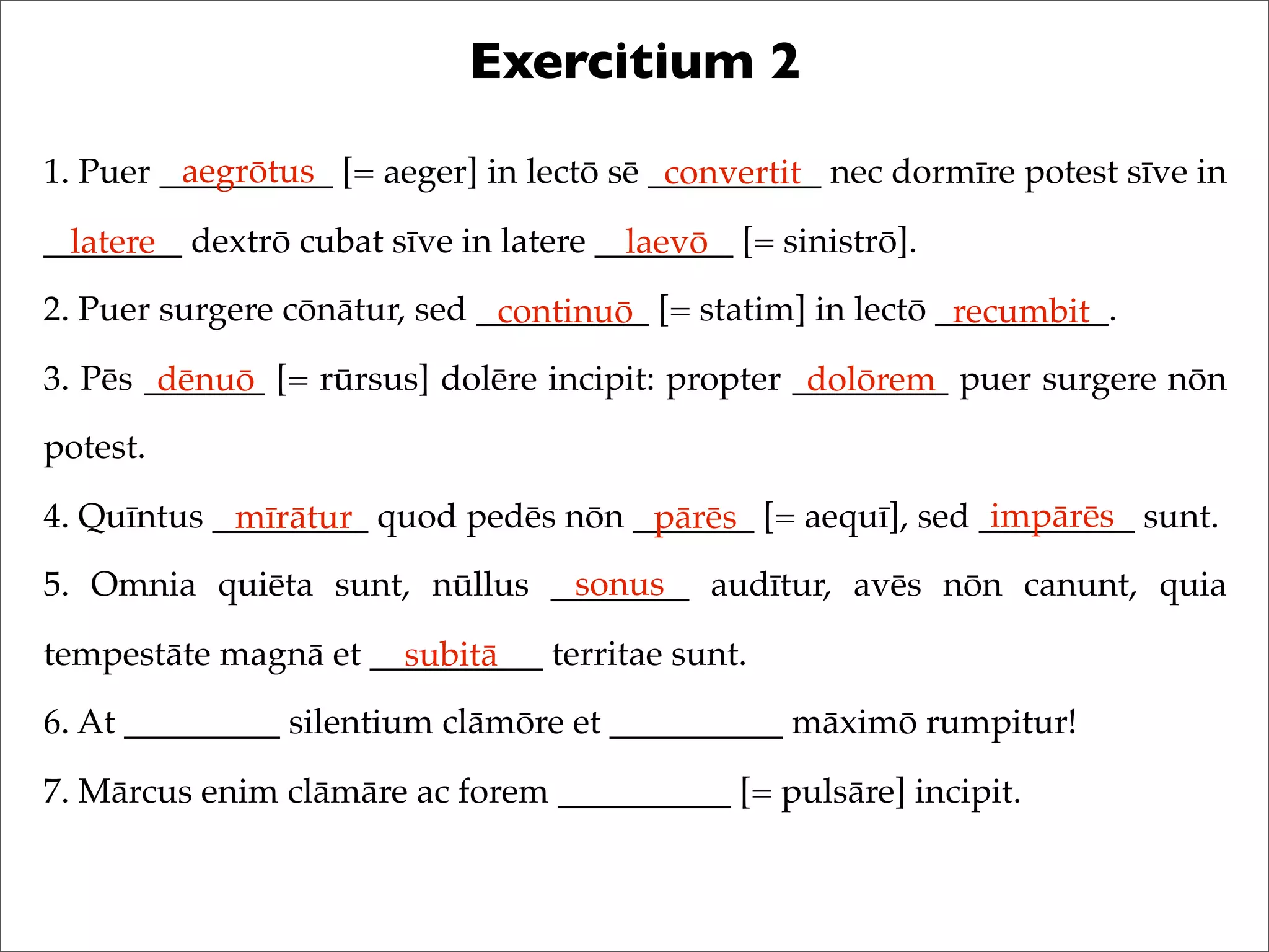 Exercitium 2
1. Puer __________ [= aeger] in lectō sē __________ nec dormīre potest sīve in
________ dextrō cubat sīve in latere ________ [= sinistrō].
2. Puer surgere cōnātur, sed __________ [= statim] in lectō __________.
3. Pēs _______ [= rūrsus] dolēre incipit: propter _________ puer surgere nōn
potest.
4. Quīntus _________ quod pedēs nōn _______ [= aequī], sed _________ sunt.
5. Omnia quiēta sunt, nūllus ________ audītur, avēs nōn canunt, quia
tempestāte magnā et __________ territae sunt.
6. At _________ silentium clāmōre et __________ māximō rumpitur!
7. Mārcus enim clāmāre ac forem __________ [= pulsāre] incipit.
aegrōtus convertit
latere laevō
continuō recumbit
dēnuō dolōrem
mīrātur pārēs impārēs
sonus
subitā
 