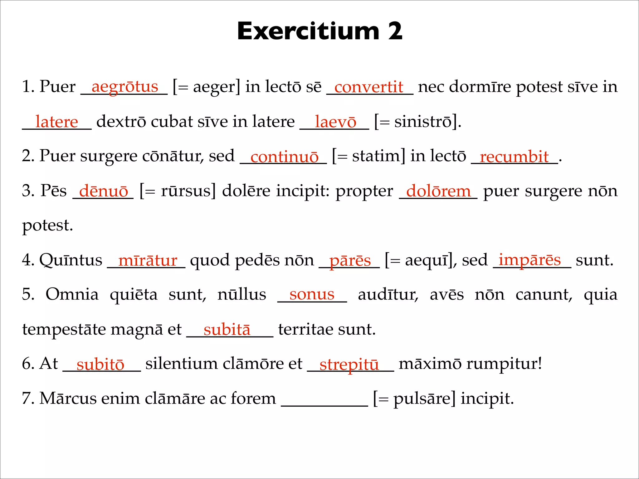 Exercitium 2
1. Puer __________ [= aeger] in lectō sē __________ nec dormīre potest sīve in
________ dextrō cubat sīve in latere ________ [= sinistrō].
2. Puer surgere cōnātur, sed __________ [= statim] in lectō __________.
3. Pēs _______ [= rūrsus] dolēre incipit: propter _________ puer surgere nōn
potest.
4. Quīntus _________ quod pedēs nōn _______ [= aequī], sed _________ sunt.
5. Omnia quiēta sunt, nūllus ________ audītur, avēs nōn canunt, quia
tempestāte magnā et __________ territae sunt.
6. At _________ silentium clāmōre et __________ māximō rumpitur!
7. Mārcus enim clāmāre ac forem __________ [= pulsāre] incipit.
aegrōtus convertit
latere laevō
continuō recumbit
dēnuō dolōrem
mīrātur pārēs impārēs
sonus
subitā
subitō strepitū
 