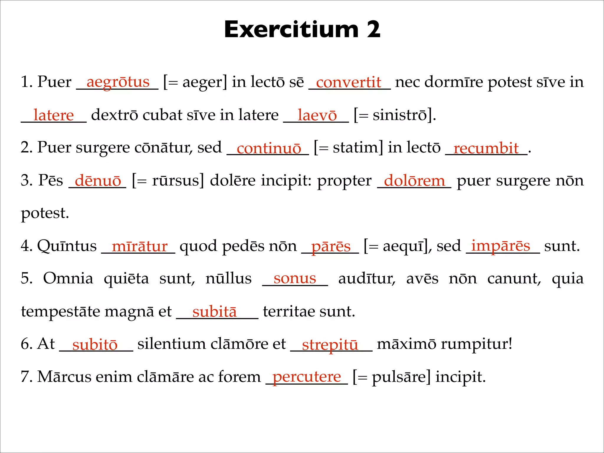 Exercitium 2
1. Puer __________ [= aeger] in lectō sē __________ nec dormīre potest sīve in
________ dextrō cubat sīve in latere ________ [= sinistrō].
2. Puer surgere cōnātur, sed __________ [= statim] in lectō __________.
3. Pēs _______ [= rūrsus] dolēre incipit: propter _________ puer surgere nōn
potest.
4. Quīntus _________ quod pedēs nōn _______ [= aequī], sed _________ sunt.
5. Omnia quiēta sunt, nūllus ________ audītur, avēs nōn canunt, quia
tempestāte magnā et __________ territae sunt.
6. At _________ silentium clāmōre et __________ māximō rumpitur!
7. Mārcus enim clāmāre ac forem __________ [= pulsāre] incipit.
aegrōtus convertit
latere laevō
continuō recumbit
dēnuō dolōrem
mīrātur pārēs impārēs
sonus
subitā
subitō strepitū
percutere
 