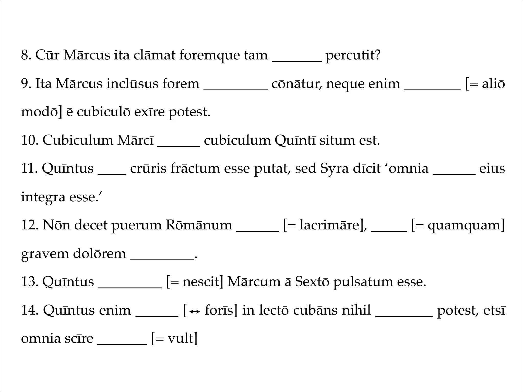 8. Cūr Mārcus ita clāmat foremque tam _______ percutit?
9. Ita Mārcus inclūsus forem _________ cōnātur, neque enim ________ [= aliō
modō] ē cubiculō exīre potest.
10. Cubiculum Mārcī ______ cubiculum Quīntī situm est.
11. Quīntus ____ crūris frāctum esse putat, sed Syra dīcit ‘omnia ______ eius
integra esse.’
12. Nōn decet puerum Rōmānum ______ [= lacrimāre], _____ [= quamquam]
gravem dolōrem _________.
13. Quīntus _________ [= nescit] Mārcum ā Sextō pulsatum esse.
14. Quīntus enim ______ [ forīs] in lectō cubāns nihil ________ potest, etsī
omnia scīre _______ [= vult]
 