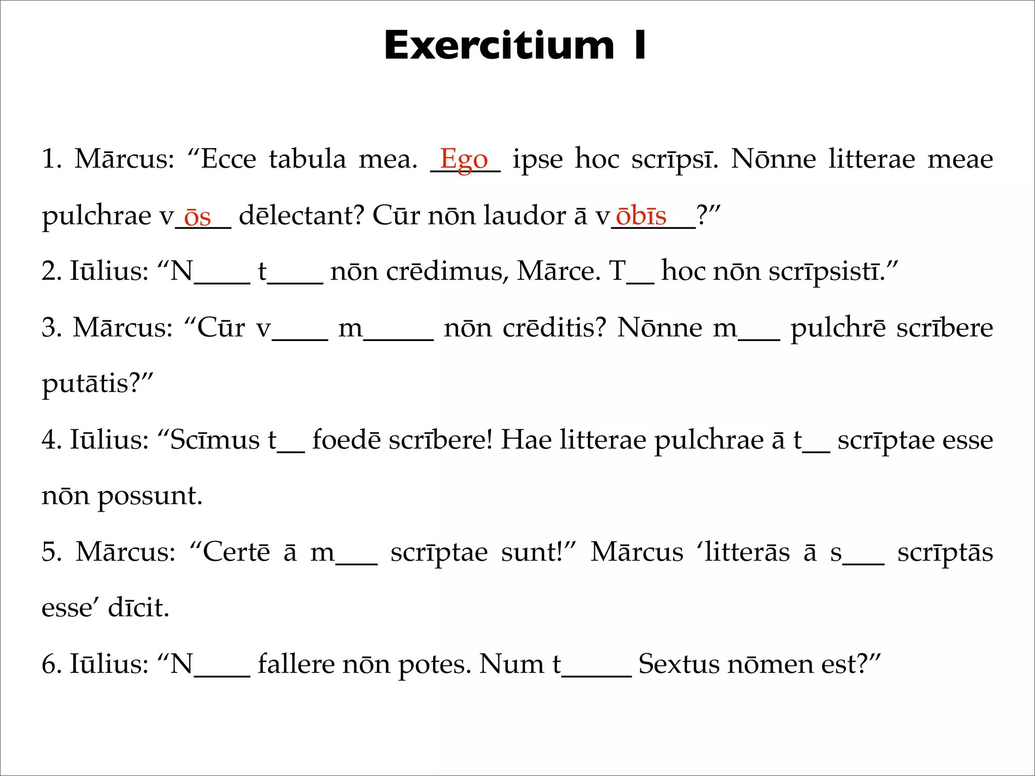 Exercitium 1
1. Mārcus: “Ecce tabula mea. _____ ipse hoc scrīpsī. Nōnne litterae meae
pulchrae v____ dēlectant? Cūr nōn laudor ā v______?”
2. Iūlius: “N____ t____ nōn crēdimus, Mārce. T__ hoc nōn scrīpsistī.”
3. Mārcus: “Cūr v____ m_____ nōn crēditis? Nōnne m___ pulchrē scrībere
putātis?”
4. Iūlius: “Scīmus t__ foedē scrībere! Hae litterae pulchrae ā t__ scrīptae esse
nōn possunt.
5. Mārcus: “Certē ā m___ scrīptae sunt!” Mārcus ‘litterās ā s___ scrīptās
esse’ dīcit.
6. Iūlius: “N____ fallere nōn potes. Num t_____ Sextus nōmen est?”
Ego
ōs ōbīs
 
