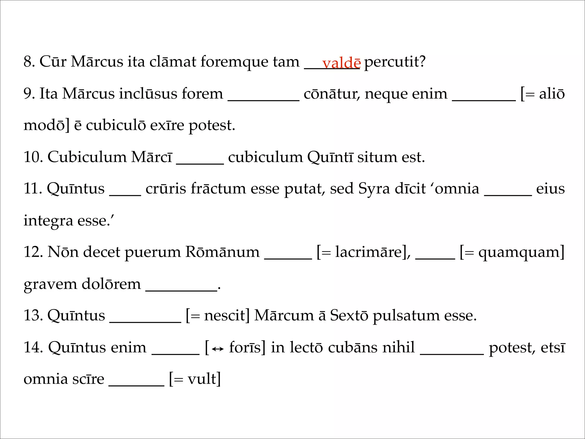 8. Cūr Mārcus ita clāmat foremque tam _______ percutit?
9. Ita Mārcus inclūsus forem _________ cōnātur, neque enim ________ [= aliō
modō] ē cubiculō exīre potest.
10. Cubiculum Mārcī ______ cubiculum Quīntī situm est.
11. Quīntus ____ crūris frāctum esse putat, sed Syra dīcit ‘omnia ______ eius
integra esse.’
12. Nōn decet puerum Rōmānum ______ [= lacrimāre], _____ [= quamquam]
gravem dolōrem _________.
13. Quīntus _________ [= nescit] Mārcum ā Sextō pulsatum esse.
14. Quīntus enim ______ [ forīs] in lectō cubāns nihil ________ potest, etsī
omnia scīre _______ [= vult]
valdē
 