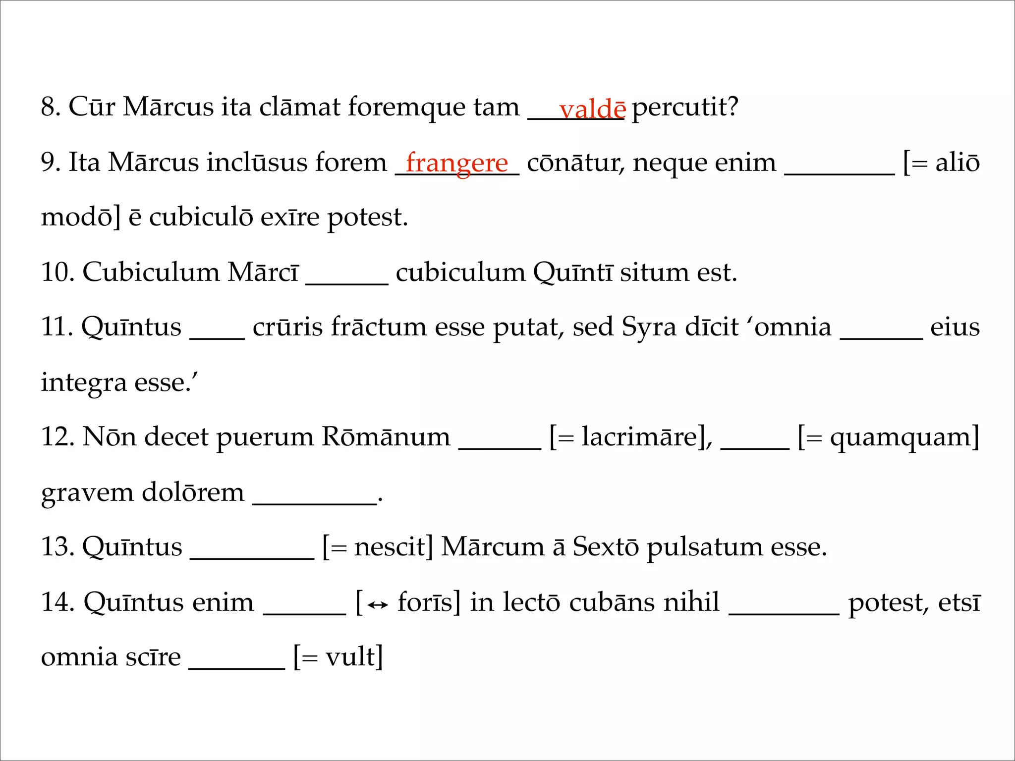 8. Cūr Mārcus ita clāmat foremque tam _______ percutit?
9. Ita Mārcus inclūsus forem _________ cōnātur, neque enim ________ [= aliō
modō] ē cubiculō exīre potest.
10. Cubiculum Mārcī ______ cubiculum Quīntī situm est.
11. Quīntus ____ crūris frāctum esse putat, sed Syra dīcit ‘omnia ______ eius
integra esse.’
12. Nōn decet puerum Rōmānum ______ [= lacrimāre], _____ [= quamquam]
gravem dolōrem _________.
13. Quīntus _________ [= nescit] Mārcum ā Sextō pulsatum esse.
14. Quīntus enim ______ [ forīs] in lectō cubāns nihil ________ potest, etsī
omnia scīre _______ [= vult]
valdē
frangere
 