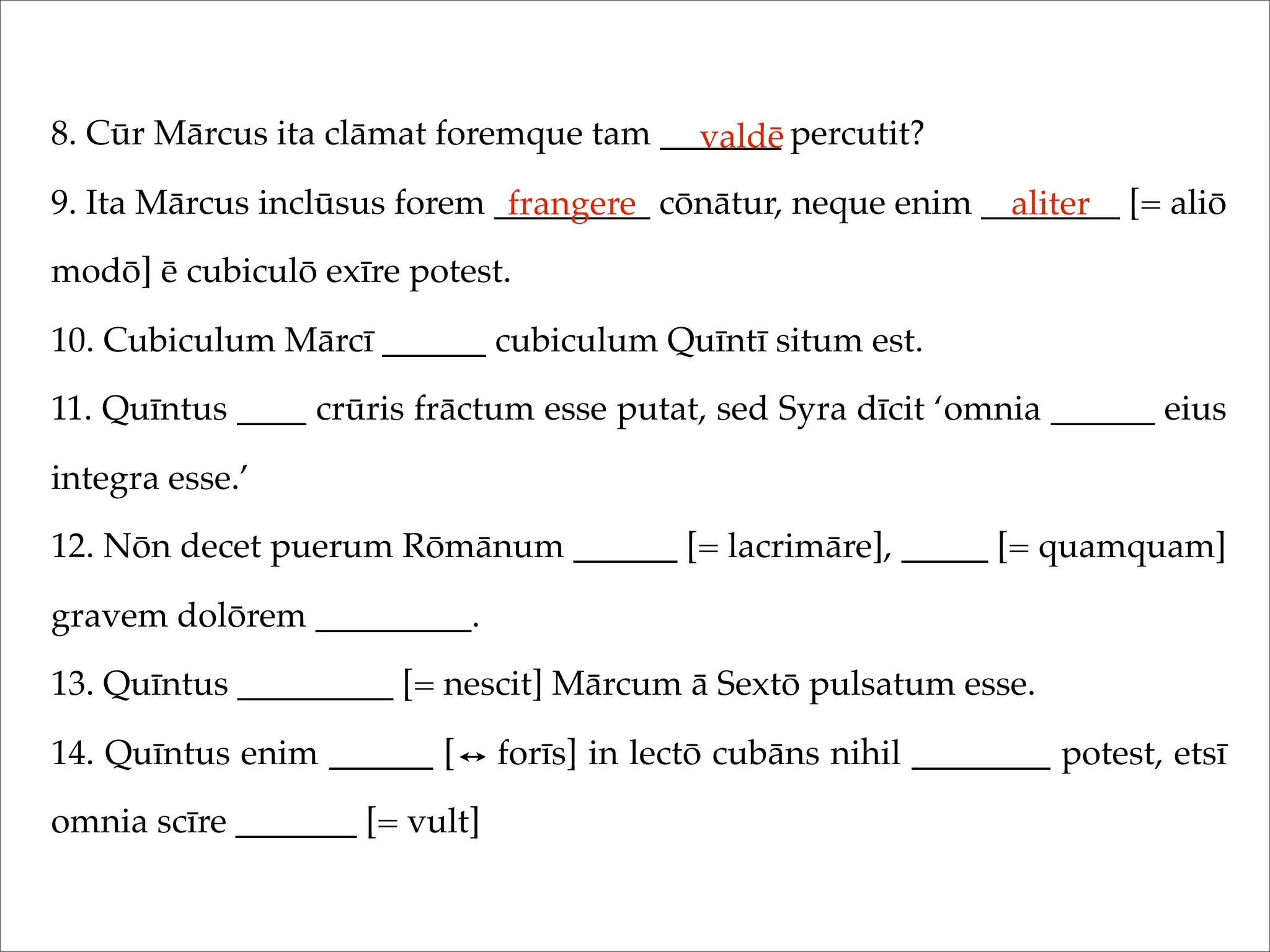 8. Cūr Mārcus ita clāmat foremque tam _______ percutit?
9. Ita Mārcus inclūsus forem _________ cōnātur, neque enim ________ [= aliō
modō] ē cubiculō exīre potest.
10. Cubiculum Mārcī ______ cubiculum Quīntī situm est.
11. Quīntus ____ crūris frāctum esse putat, sed Syra dīcit ‘omnia ______ eius
integra esse.’
12. Nōn decet puerum Rōmānum ______ [= lacrimāre], _____ [= quamquam]
gravem dolōrem _________.
13. Quīntus _________ [= nescit] Mārcum ā Sextō pulsatum esse.
14. Quīntus enim ______ [ forīs] in lectō cubāns nihil ________ potest, etsī
omnia scīre _______ [= vult]
valdē
frangere aliter
 