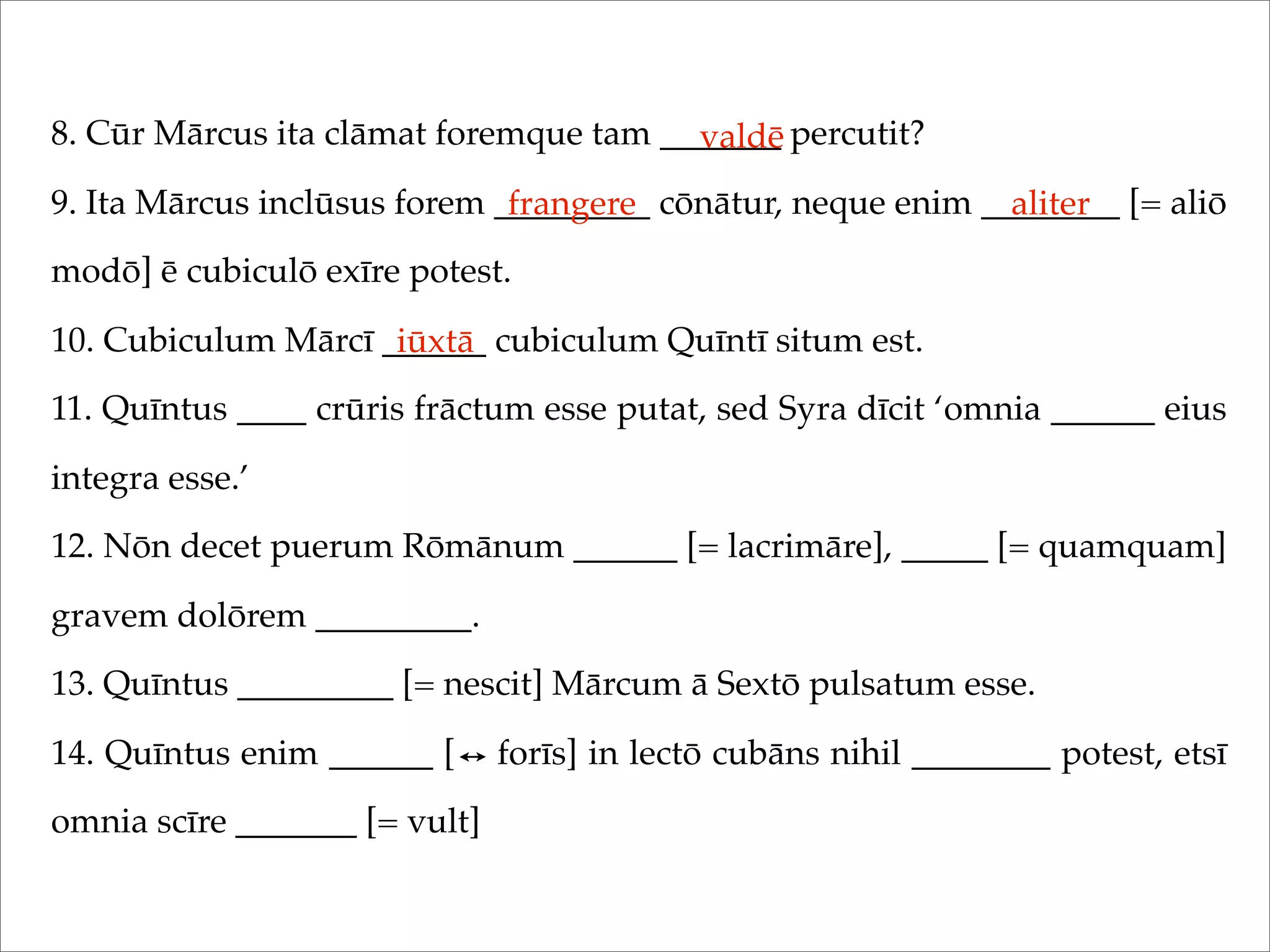 8. Cūr Mārcus ita clāmat foremque tam _______ percutit?
9. Ita Mārcus inclūsus forem _________ cōnātur, neque enim ________ [= aliō
modō] ē cubiculō exīre potest.
10. Cubiculum Mārcī ______ cubiculum Quīntī situm est.
11. Quīntus ____ crūris frāctum esse putat, sed Syra dīcit ‘omnia ______ eius
integra esse.’
12. Nōn decet puerum Rōmānum ______ [= lacrimāre], _____ [= quamquam]
gravem dolōrem _________.
13. Quīntus _________ [= nescit] Mārcum ā Sextō pulsatum esse.
14. Quīntus enim ______ [ forīs] in lectō cubāns nihil ________ potest, etsī
omnia scīre _______ [= vult]
valdē
frangere aliter
iūxtā
 