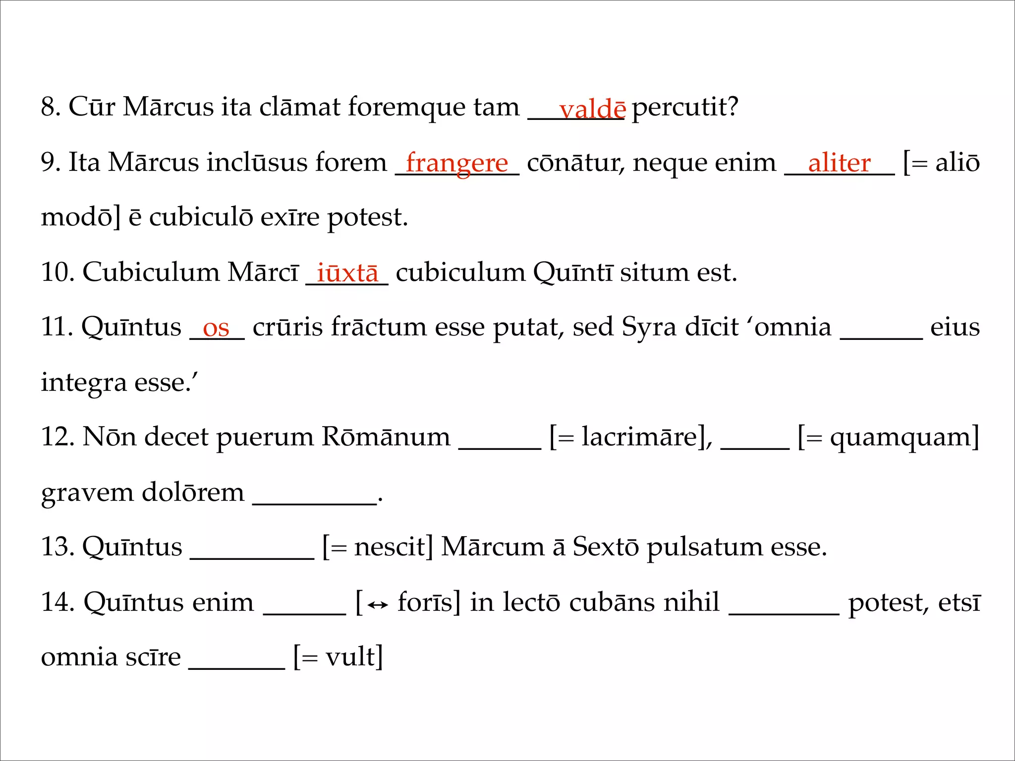 8. Cūr Mārcus ita clāmat foremque tam _______ percutit?
9. Ita Mārcus inclūsus forem _________ cōnātur, neque enim ________ [= aliō
modō] ē cubiculō exīre potest.
10. Cubiculum Mārcī ______ cubiculum Quīntī situm est.
11. Quīntus ____ crūris frāctum esse putat, sed Syra dīcit ‘omnia ______ eius
integra esse.’
12. Nōn decet puerum Rōmānum ______ [= lacrimāre], _____ [= quamquam]
gravem dolōrem _________.
13. Quīntus _________ [= nescit] Mārcum ā Sextō pulsatum esse.
14. Quīntus enim ______ [ forīs] in lectō cubāns nihil ________ potest, etsī
omnia scīre _______ [= vult]
valdē
frangere aliter
iūxtā
os
 
