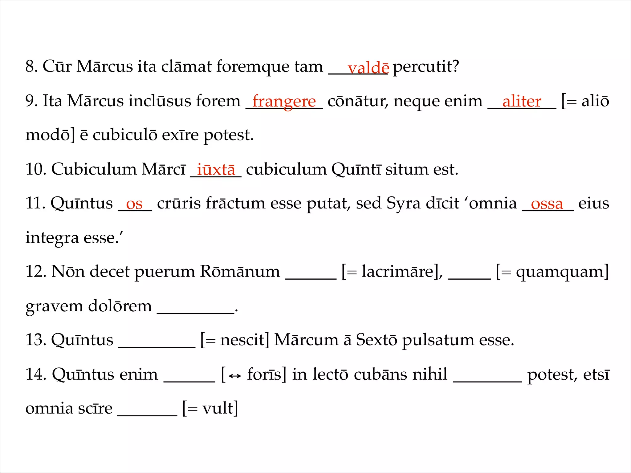 8. Cūr Mārcus ita clāmat foremque tam _______ percutit?
9. Ita Mārcus inclūsus forem _________ cōnātur, neque enim ________ [= aliō
modō] ē cubiculō exīre potest.
10. Cubiculum Mārcī ______ cubiculum Quīntī situm est.
11. Quīntus ____ crūris frāctum esse putat, sed Syra dīcit ‘omnia ______ eius
integra esse.’
12. Nōn decet puerum Rōmānum ______ [= lacrimāre], _____ [= quamquam]
gravem dolōrem _________.
13. Quīntus _________ [= nescit] Mārcum ā Sextō pulsatum esse.
14. Quīntus enim ______ [ forīs] in lectō cubāns nihil ________ potest, etsī
omnia scīre _______ [= vult]
valdē
frangere aliter
iūxtā
os ossa
 