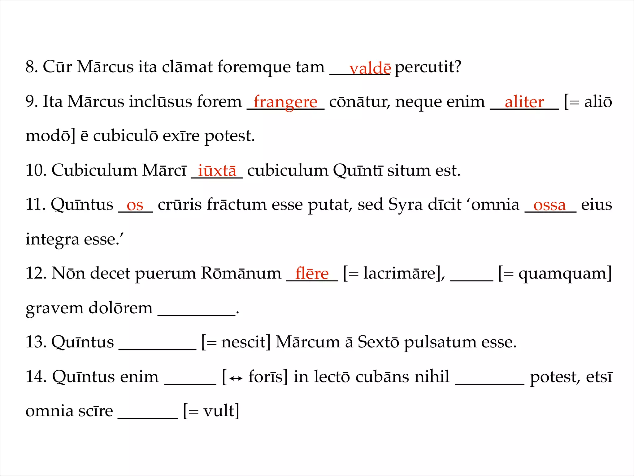 8. Cūr Mārcus ita clāmat foremque tam _______ percutit?
9. Ita Mārcus inclūsus forem _________ cōnātur, neque enim ________ [= aliō
modō] ē cubiculō exīre potest.
10. Cubiculum Mārcī ______ cubiculum Quīntī situm est.
11. Quīntus ____ crūris frāctum esse putat, sed Syra dīcit ‘omnia ______ eius
integra esse.’
12. Nōn decet puerum Rōmānum ______ [= lacrimāre], _____ [= quamquam]
gravem dolōrem _________.
13. Quīntus _________ [= nescit] Mārcum ā Sextō pulsatum esse.
14. Quīntus enim ______ [ forīs] in lectō cubāns nihil ________ potest, etsī
omnia scīre _______ [= vult]
valdē
frangere aliter
iūxtā
os ossa
ﬂēre
 