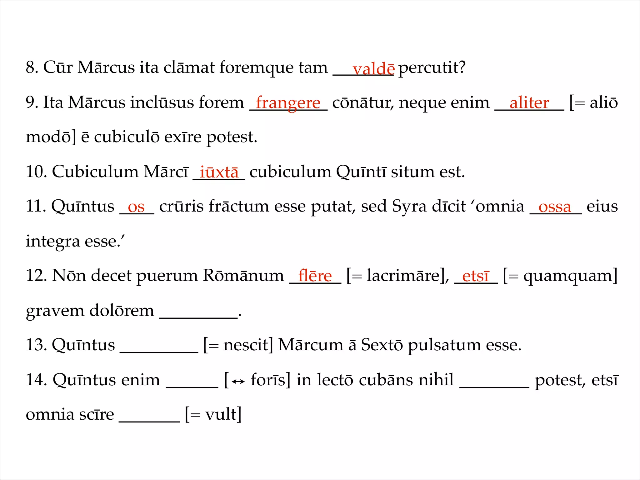 8. Cūr Mārcus ita clāmat foremque tam _______ percutit?
9. Ita Mārcus inclūsus forem _________ cōnātur, neque enim ________ [= aliō
modō] ē cubiculō exīre potest.
10. Cubiculum Mārcī ______ cubiculum Quīntī situm est.
11. Quīntus ____ crūris frāctum esse putat, sed Syra dīcit ‘omnia ______ eius
integra esse.’
12. Nōn decet puerum Rōmānum ______ [= lacrimāre], _____ [= quamquam]
gravem dolōrem _________.
13. Quīntus _________ [= nescit] Mārcum ā Sextō pulsatum esse.
14. Quīntus enim ______ [ forīs] in lectō cubāns nihil ________ potest, etsī
omnia scīre _______ [= vult]
valdē
frangere aliter
iūxtā
os ossa
ﬂēre etsī
 
