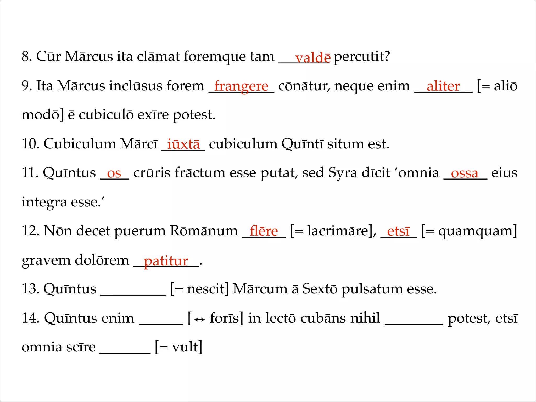 8. Cūr Mārcus ita clāmat foremque tam _______ percutit?
9. Ita Mārcus inclūsus forem _________ cōnātur, neque enim ________ [= aliō
modō] ē cubiculō exīre potest.
10. Cubiculum Mārcī ______ cubiculum Quīntī situm est.
11. Quīntus ____ crūris frāctum esse putat, sed Syra dīcit ‘omnia ______ eius
integra esse.’
12. Nōn decet puerum Rōmānum ______ [= lacrimāre], _____ [= quamquam]
gravem dolōrem _________.
13. Quīntus _________ [= nescit] Mārcum ā Sextō pulsatum esse.
14. Quīntus enim ______ [ forīs] in lectō cubāns nihil ________ potest, etsī
omnia scīre _______ [= vult]
valdē
frangere aliter
iūxtā
os ossa
ﬂēre etsī
patitur
 