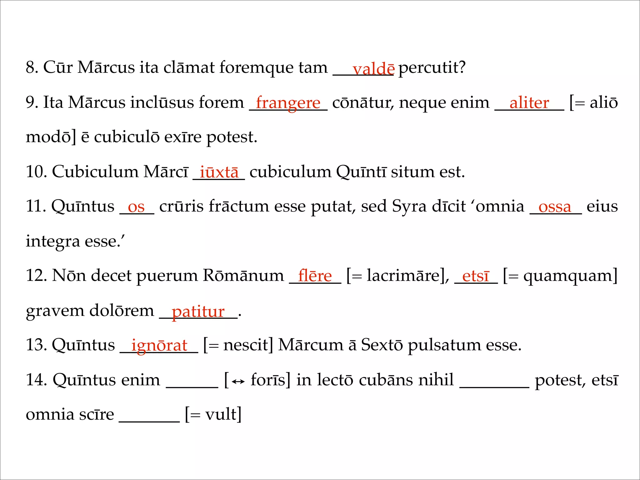 8. Cūr Mārcus ita clāmat foremque tam _______ percutit?
9. Ita Mārcus inclūsus forem _________ cōnātur, neque enim ________ [= aliō
modō] ē cubiculō exīre potest.
10. Cubiculum Mārcī ______ cubiculum Quīntī situm est.
11. Quīntus ____ crūris frāctum esse putat, sed Syra dīcit ‘omnia ______ eius
integra esse.’
12. Nōn decet puerum Rōmānum ______ [= lacrimāre], _____ [= quamquam]
gravem dolōrem _________.
13. Quīntus _________ [= nescit] Mārcum ā Sextō pulsatum esse.
14. Quīntus enim ______ [ forīs] in lectō cubāns nihil ________ potest, etsī
omnia scīre _______ [= vult]
valdē
frangere aliter
iūxtā
os ossa
ﬂēre etsī
patitur
ignōrat
 