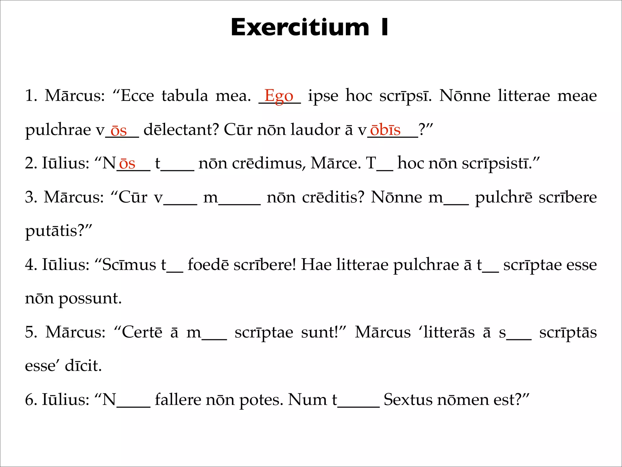 Exercitium 1
1. Mārcus: “Ecce tabula mea. _____ ipse hoc scrīpsī. Nōnne litterae meae
pulchrae v____ dēlectant? Cūr nōn laudor ā v______?”
2. Iūlius: “N____ t____ nōn crēdimus, Mārce. T__ hoc nōn scrīpsistī.”
3. Mārcus: “Cūr v____ m_____ nōn crēditis? Nōnne m___ pulchrē scrībere
putātis?”
4. Iūlius: “Scīmus t__ foedē scrībere! Hae litterae pulchrae ā t__ scrīptae esse
nōn possunt.
5. Mārcus: “Certē ā m___ scrīptae sunt!” Mārcus ‘litterās ā s___ scrīptās
esse’ dīcit.
6. Iūlius: “N____ fallere nōn potes. Num t_____ Sextus nōmen est?”
Ego
ōs ōbīs
ōs
 