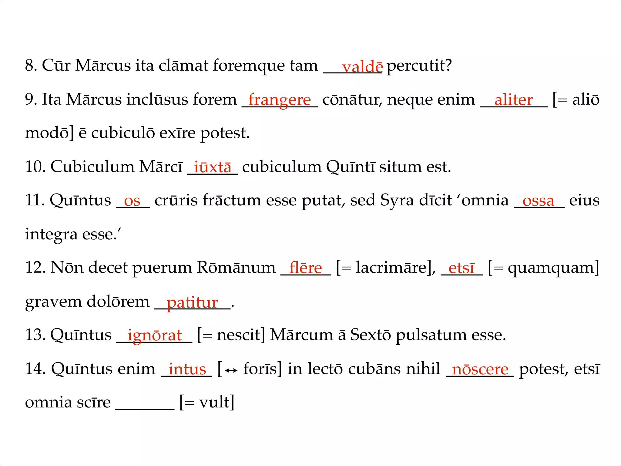 8. Cūr Mārcus ita clāmat foremque tam _______ percutit?
9. Ita Mārcus inclūsus forem _________ cōnātur, neque enim ________ [= aliō
modō] ē cubiculō exīre potest.
10. Cubiculum Mārcī ______ cubiculum Quīntī situm est.
11. Quīntus ____ crūris frāctum esse putat, sed Syra dīcit ‘omnia ______ eius
integra esse.’
12. Nōn decet puerum Rōmānum ______ [= lacrimāre], _____ [= quamquam]
gravem dolōrem _________.
13. Quīntus _________ [= nescit] Mārcum ā Sextō pulsatum esse.
14. Quīntus enim ______ [ forīs] in lectō cubāns nihil ________ potest, etsī
omnia scīre _______ [= vult]
valdē
frangere aliter
iūxtā
os ossa
ﬂēre etsī
patitur
ignōrat
intus nōscere
 