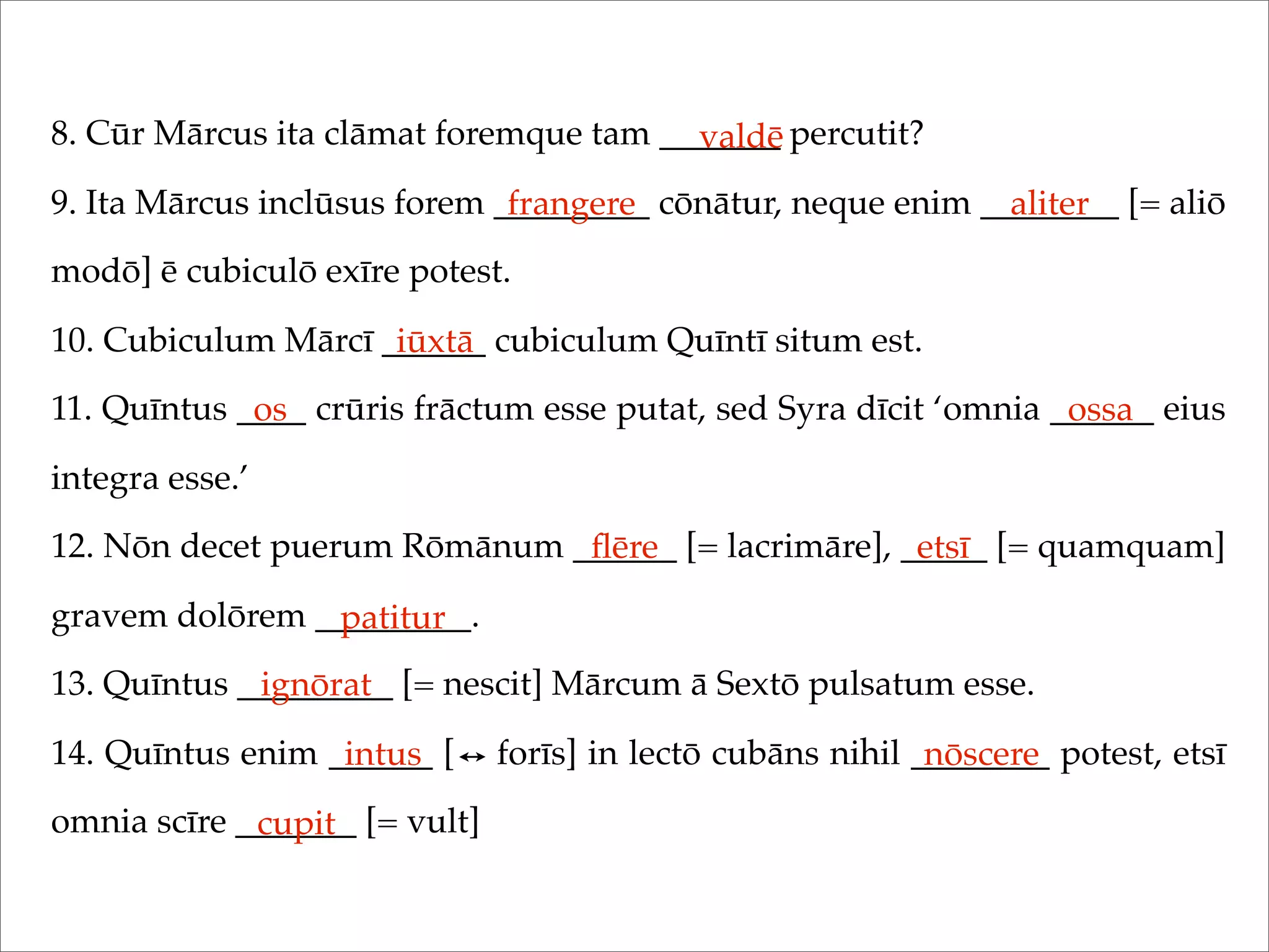 8. Cūr Mārcus ita clāmat foremque tam _______ percutit?
9. Ita Mārcus inclūsus forem _________ cōnātur, neque enim ________ [= aliō
modō] ē cubiculō exīre potest.
10. Cubiculum Mārcī ______ cubiculum Quīntī situm est.
11. Quīntus ____ crūris frāctum esse putat, sed Syra dīcit ‘omnia ______ eius
integra esse.’
12. Nōn decet puerum Rōmānum ______ [= lacrimāre], _____ [= quamquam]
gravem dolōrem _________.
13. Quīntus _________ [= nescit] Mārcum ā Sextō pulsatum esse.
14. Quīntus enim ______ [ forīs] in lectō cubāns nihil ________ potest, etsī
omnia scīre _______ [= vult]
valdē
frangere aliter
iūxtā
os ossa
ﬂēre etsī
patitur
ignōrat
intus nōscere
cupit
 