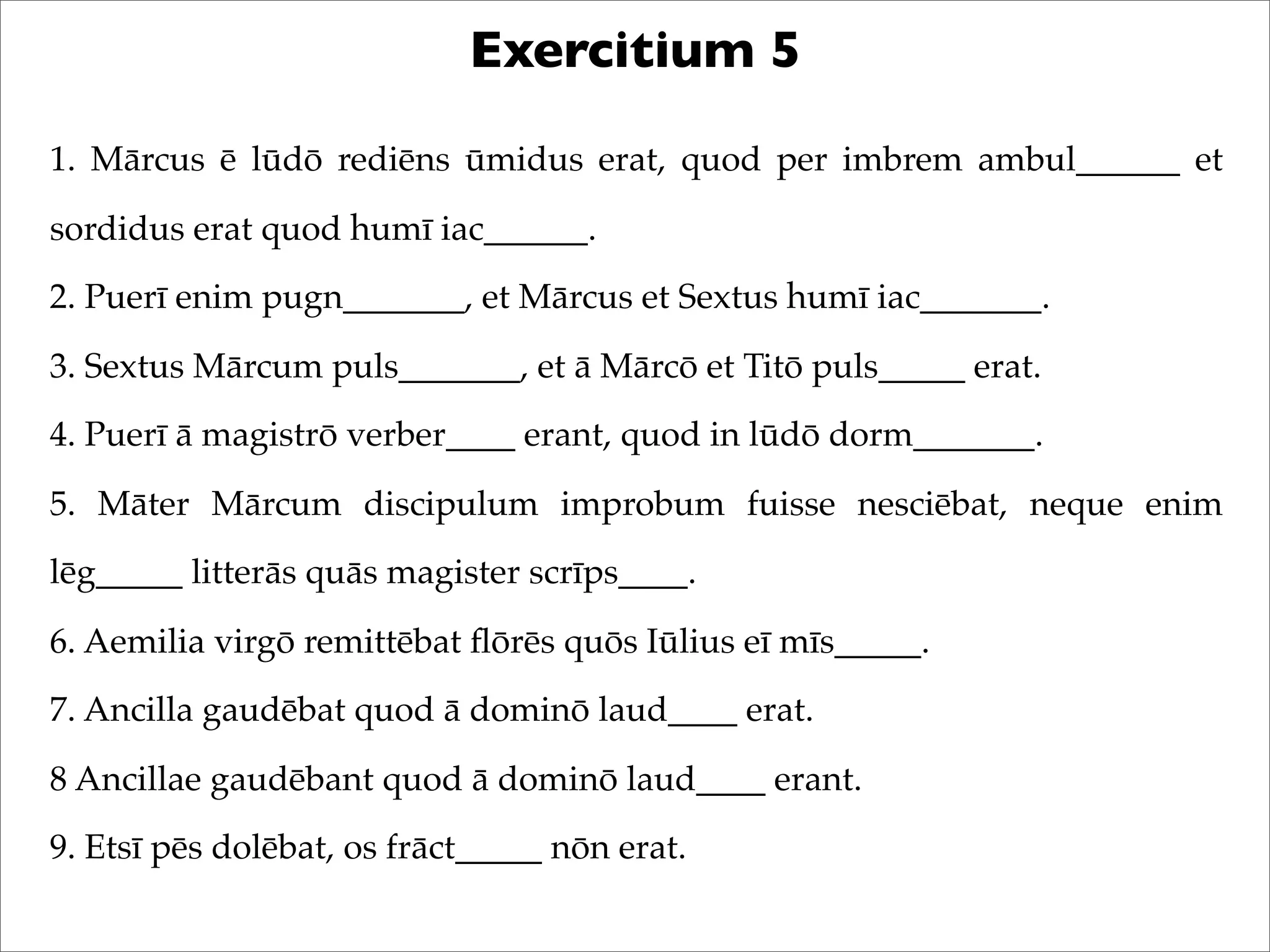 Exercitium 5
1. Mārcus ē lūdō rediēns ūmidus erat, quod per imbrem ambul______ et
sordidus erat quod humī iac______.
2. Puerī enim pugn_______, et Mārcus et Sextus humī iac_______.
3. Sextus Mārcum puls_______, et ā Mārcō et Titō puls_____ erat.
4. Puerī ā magistrō verber____ erant, quod in lūdō dorm_______.
5. Māter Mārcum discipulum improbum fuisse nesciēbat, neque enim
lēg_____ litterās quās magister scrīps____.
6. Aemilia virgō remittēbat ﬂōrēs quōs Iūlius eī mīs_____.
7. Ancilla gaudēbat quod ā dominō laud____ erat.
8 Ancillae gaudēbant quod ā dominō laud____ erant.
9. Etsī pēs dolēbat, os frāct_____ nōn erat.
 