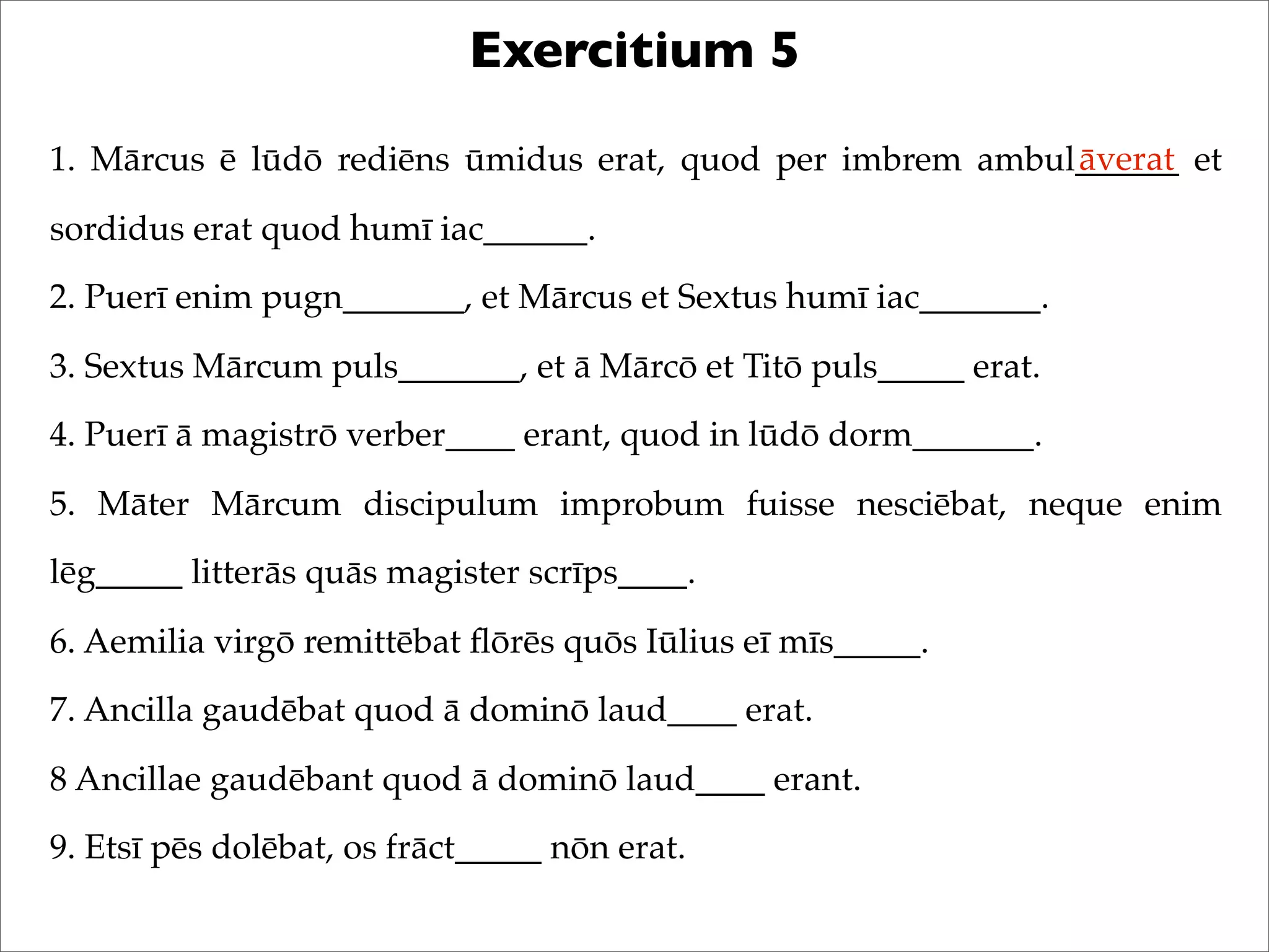 Exercitium 5
1. Mārcus ē lūdō rediēns ūmidus erat, quod per imbrem ambul______ et
sordidus erat quod humī iac______.
2. Puerī enim pugn_______, et Mārcus et Sextus humī iac_______.
3. Sextus Mārcum puls_______, et ā Mārcō et Titō puls_____ erat.
4. Puerī ā magistrō verber____ erant, quod in lūdō dorm_______.
5. Māter Mārcum discipulum improbum fuisse nesciēbat, neque enim
lēg_____ litterās quās magister scrīps____.
6. Aemilia virgō remittēbat ﬂōrēs quōs Iūlius eī mīs_____.
7. Ancilla gaudēbat quod ā dominō laud____ erat.
8 Ancillae gaudēbant quod ā dominō laud____ erant.
9. Etsī pēs dolēbat, os frāct_____ nōn erat.
āverat
 