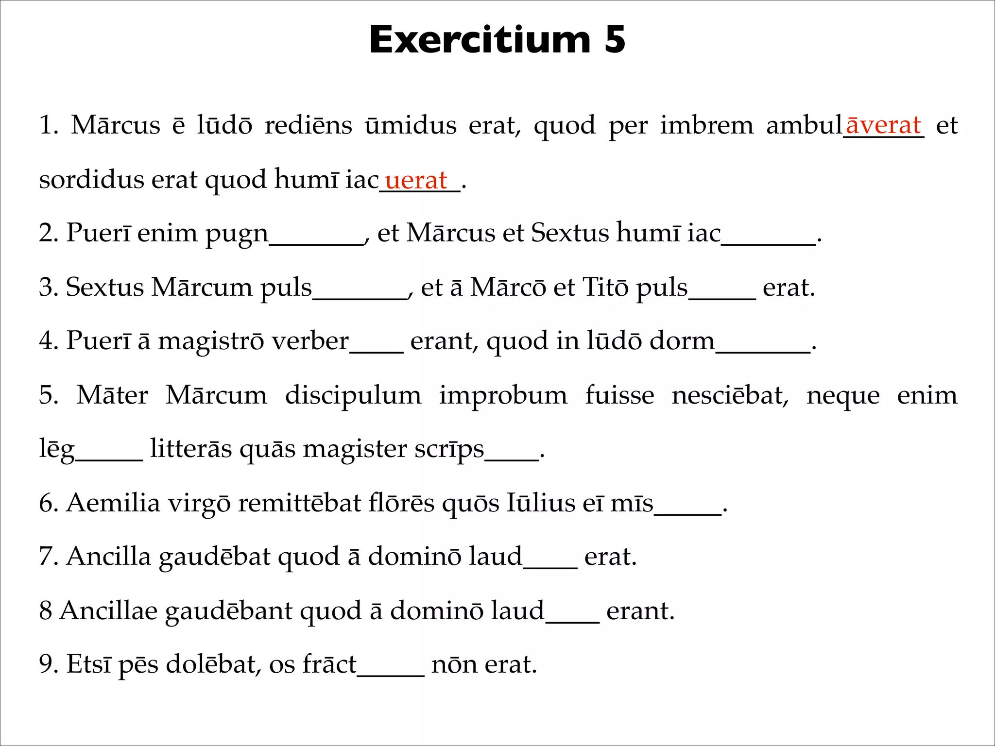 Exercitium 5
1. Mārcus ē lūdō rediēns ūmidus erat, quod per imbrem ambul______ et
sordidus erat quod humī iac______.
2. Puerī enim pugn_______, et Mārcus et Sextus humī iac_______.
3. Sextus Mārcum puls_______, et ā Mārcō et Titō puls_____ erat.
4. Puerī ā magistrō verber____ erant, quod in lūdō dorm_______.
5. Māter Mārcum discipulum improbum fuisse nesciēbat, neque enim
lēg_____ litterās quās magister scrīps____.
6. Aemilia virgō remittēbat ﬂōrēs quōs Iūlius eī mīs_____.
7. Ancilla gaudēbat quod ā dominō laud____ erat.
8 Ancillae gaudēbant quod ā dominō laud____ erant.
9. Etsī pēs dolēbat, os frāct_____ nōn erat.
āverat
uerat
 