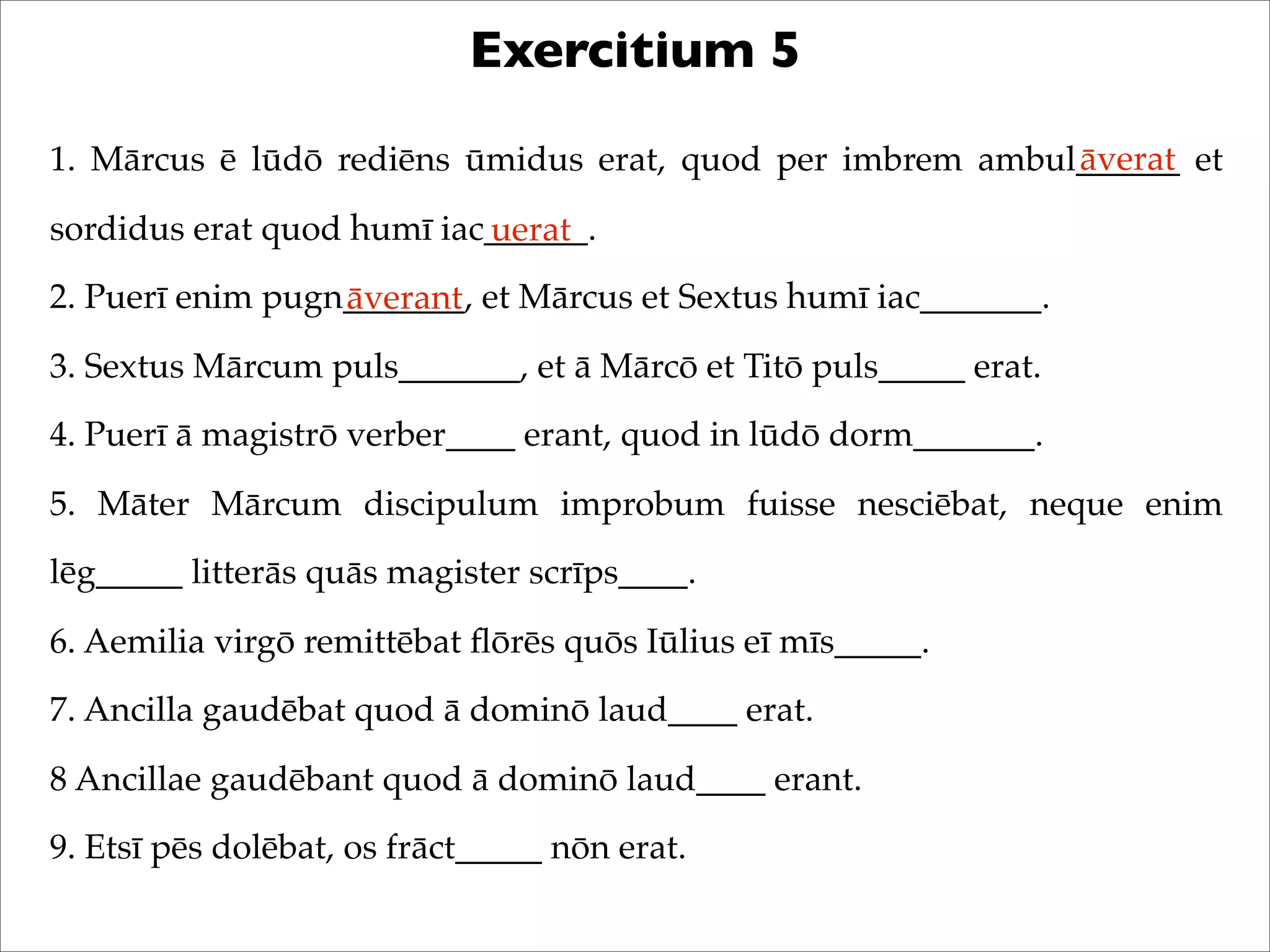 Exercitium 5
1. Mārcus ē lūdō rediēns ūmidus erat, quod per imbrem ambul______ et
sordidus erat quod humī iac______.
2. Puerī enim pugn_______, et Mārcus et Sextus humī iac_______.
3. Sextus Mārcum puls_______, et ā Mārcō et Titō puls_____ erat.
4. Puerī ā magistrō verber____ erant, quod in lūdō dorm_______.
5. Māter Mārcum discipulum improbum fuisse nesciēbat, neque enim
lēg_____ litterās quās magister scrīps____.
6. Aemilia virgō remittēbat ﬂōrēs quōs Iūlius eī mīs_____.
7. Ancilla gaudēbat quod ā dominō laud____ erat.
8 Ancillae gaudēbant quod ā dominō laud____ erant.
9. Etsī pēs dolēbat, os frāct_____ nōn erat.
āverat
uerat
āverant
 