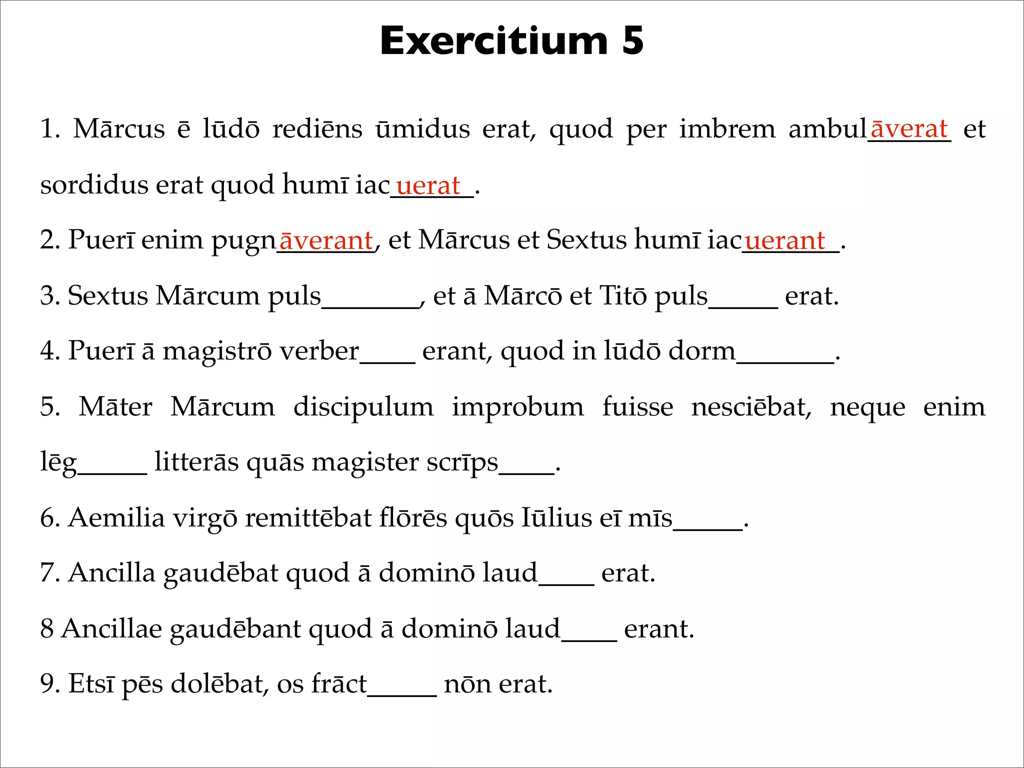 Exercitium 5
1. Mārcus ē lūdō rediēns ūmidus erat, quod per imbrem ambul______ et
sordidus erat quod humī iac______.
2. Puerī enim pugn_______, et Mārcus et Sextus humī iac_______.
3. Sextus Mārcum puls_______, et ā Mārcō et Titō puls_____ erat.
4. Puerī ā magistrō verber____ erant, quod in lūdō dorm_______.
5. Māter Mārcum discipulum improbum fuisse nesciēbat, neque enim
lēg_____ litterās quās magister scrīps____.
6. Aemilia virgō remittēbat ﬂōrēs quōs Iūlius eī mīs_____.
7. Ancilla gaudēbat quod ā dominō laud____ erat.
8 Ancillae gaudēbant quod ā dominō laud____ erant.
9. Etsī pēs dolēbat, os frāct_____ nōn erat.
āverat
uerat
āverant uerant
 