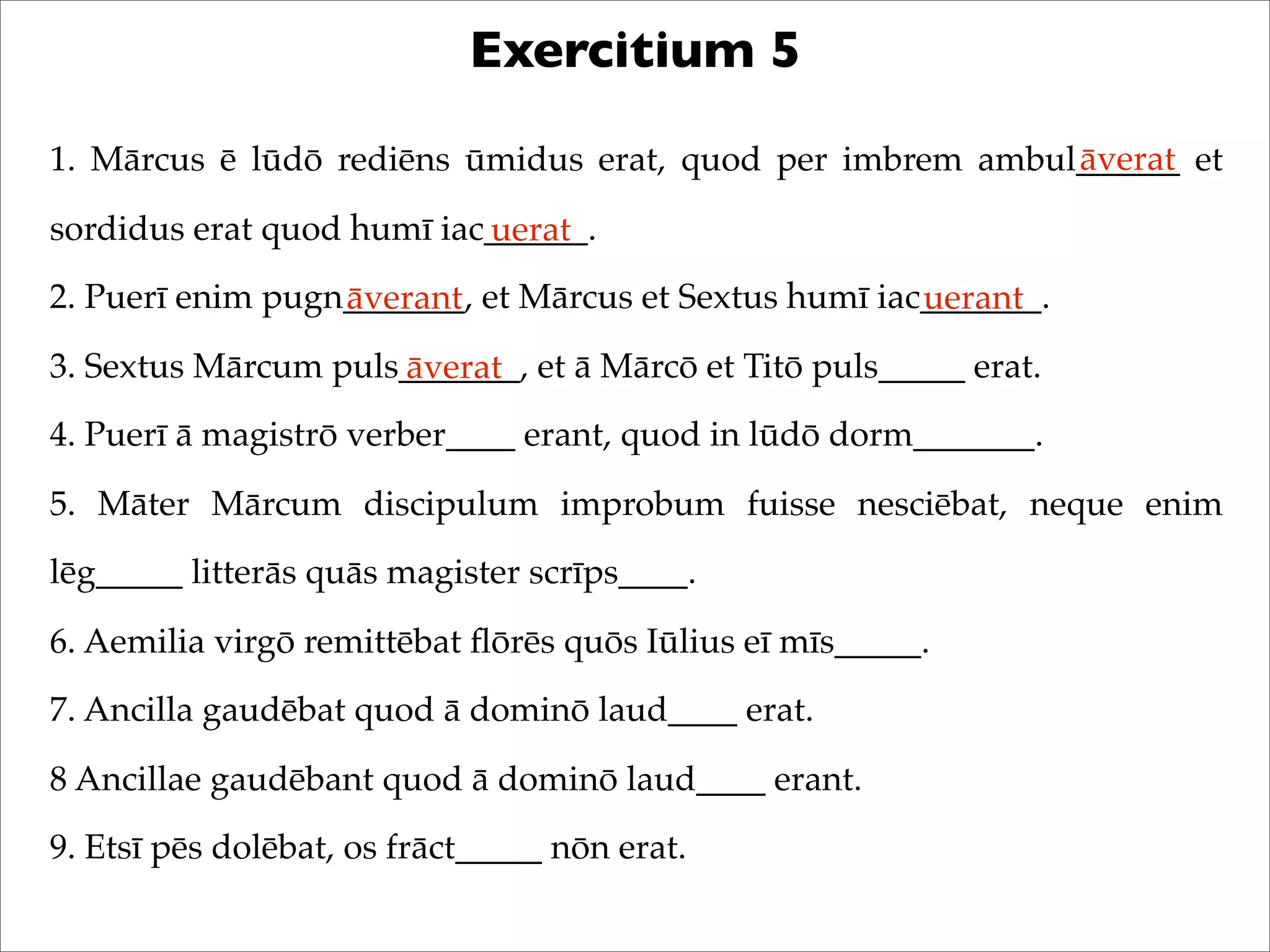 Exercitium 5
1. Mārcus ē lūdō rediēns ūmidus erat, quod per imbrem ambul______ et
sordidus erat quod humī iac______.
2. Puerī enim pugn_______, et Mārcus et Sextus humī iac_______.
3. Sextus Mārcum puls_______, et ā Mārcō et Titō puls_____ erat.
4. Puerī ā magistrō verber____ erant, quod in lūdō dorm_______.
5. Māter Mārcum discipulum improbum fuisse nesciēbat, neque enim
lēg_____ litterās quās magister scrīps____.
6. Aemilia virgō remittēbat ﬂōrēs quōs Iūlius eī mīs_____.
7. Ancilla gaudēbat quod ā dominō laud____ erat.
8 Ancillae gaudēbant quod ā dominō laud____ erant.
9. Etsī pēs dolēbat, os frāct_____ nōn erat.
āverat
uerat
āverant uerant
āverat
 